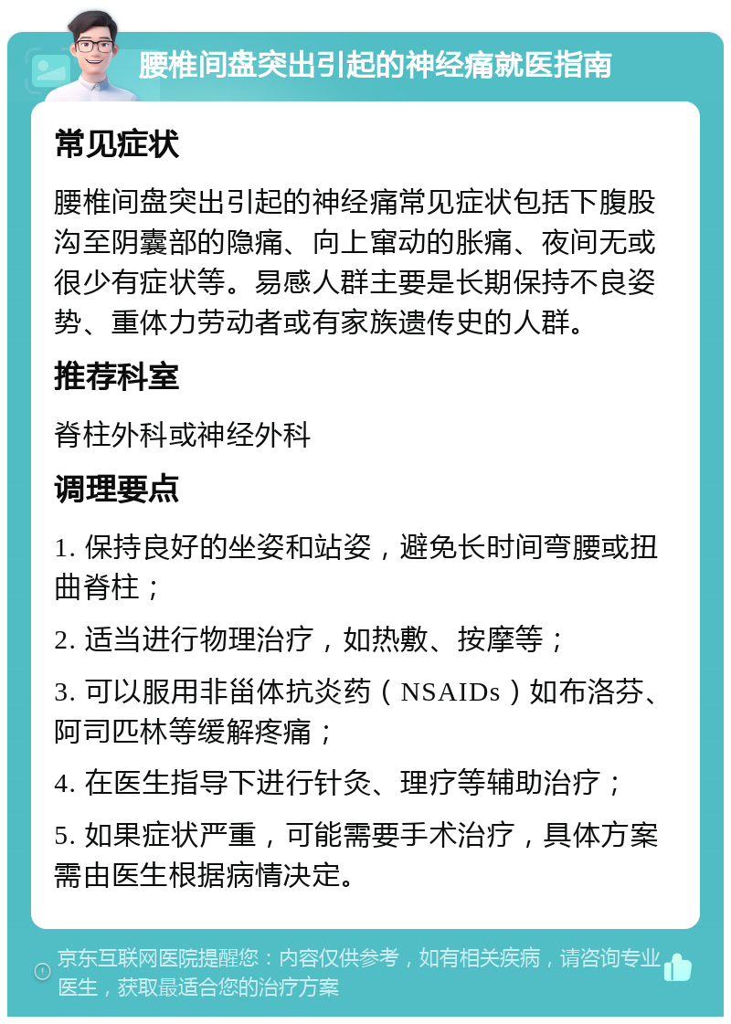 腰椎间盘突出引起的神经痛就医指南 常见症状 腰椎间盘突出引起的神经痛常见症状包括下腹股沟至阴囊部的隐痛、向上窜动的胀痛、夜间无或很少有症状等。易感人群主要是长期保持不良姿势、重体力劳动者或有家族遗传史的人群。 推荐科室 脊柱外科或神经外科 调理要点 1. 保持良好的坐姿和站姿，避免长时间弯腰或扭曲脊柱； 2. 适当进行物理治疗，如热敷、按摩等； 3. 可以服用非甾体抗炎药（NSAIDs）如布洛芬、阿司匹林等缓解疼痛； 4. 在医生指导下进行针灸、理疗等辅助治疗； 5. 如果症状严重，可能需要手术治疗，具体方案需由医生根据病情决定。