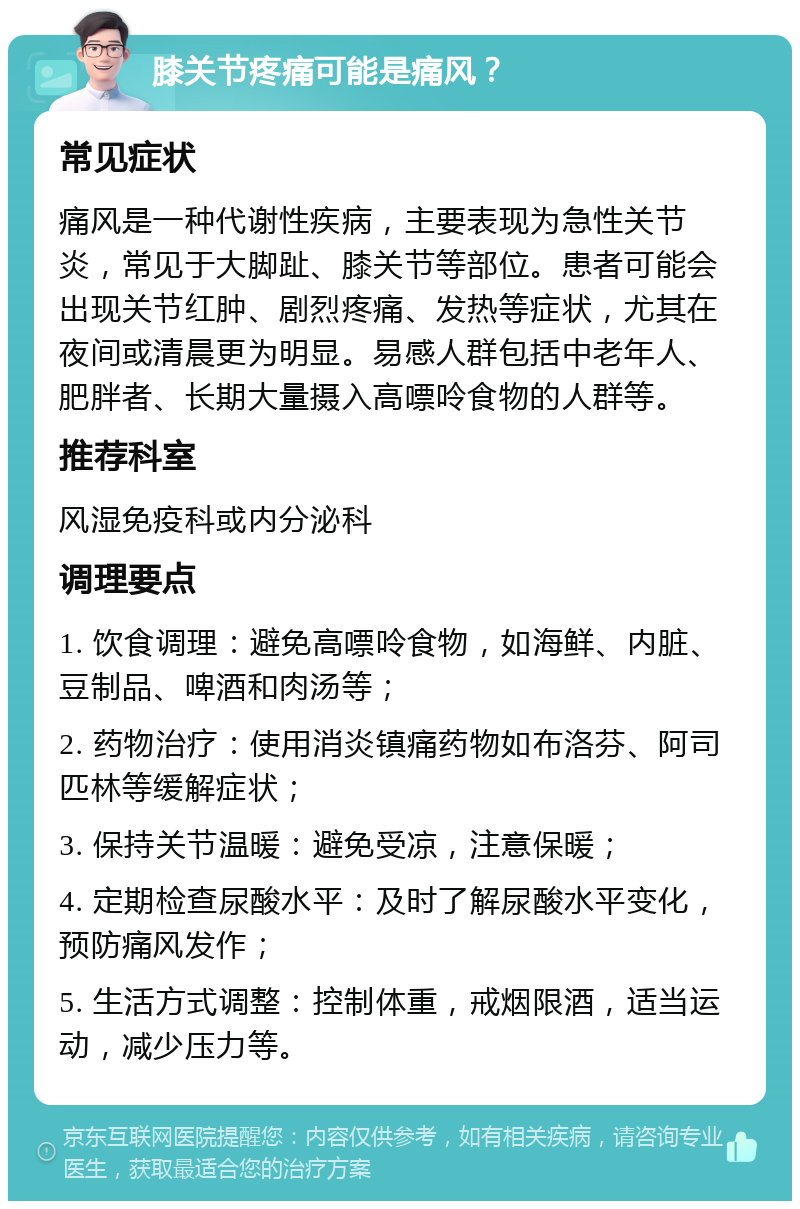 膝关节疼痛可能是痛风？ 常见症状 痛风是一种代谢性疾病，主要表现为急性关节炎，常见于大脚趾、膝关节等部位。患者可能会出现关节红肿、剧烈疼痛、发热等症状，尤其在夜间或清晨更为明显。易感人群包括中老年人、肥胖者、长期大量摄入高嘌呤食物的人群等。 推荐科室 风湿免疫科或内分泌科 调理要点 1. 饮食调理：避免高嘌呤食物，如海鲜、内脏、豆制品、啤酒和肉汤等； 2. 药物治疗：使用消炎镇痛药物如布洛芬、阿司匹林等缓解症状； 3. 保持关节温暖：避免受凉，注意保暖； 4. 定期检查尿酸水平：及时了解尿酸水平变化，预防痛风发作； 5. 生活方式调整：控制体重，戒烟限酒，适当运动，减少压力等。