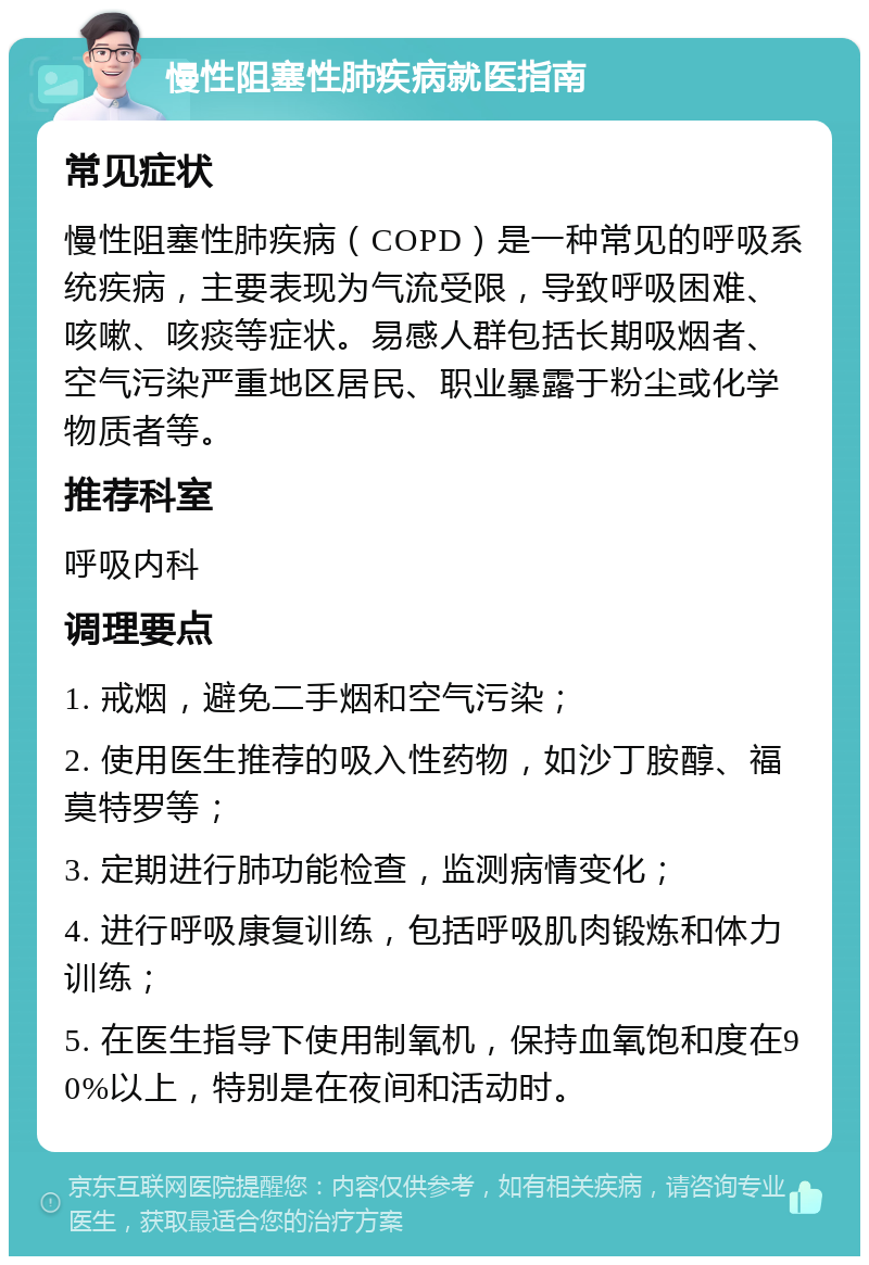 慢性阻塞性肺疾病就医指南 常见症状 慢性阻塞性肺疾病（COPD）是一种常见的呼吸系统疾病，主要表现为气流受限，导致呼吸困难、咳嗽、咳痰等症状。易感人群包括长期吸烟者、空气污染严重地区居民、职业暴露于粉尘或化学物质者等。 推荐科室 呼吸内科 调理要点 1. 戒烟，避免二手烟和空气污染； 2. 使用医生推荐的吸入性药物，如沙丁胺醇、福莫特罗等； 3. 定期进行肺功能检查，监测病情变化； 4. 进行呼吸康复训练，包括呼吸肌肉锻炼和体力训练； 5. 在医生指导下使用制氧机，保持血氧饱和度在90%以上，特别是在夜间和活动时。