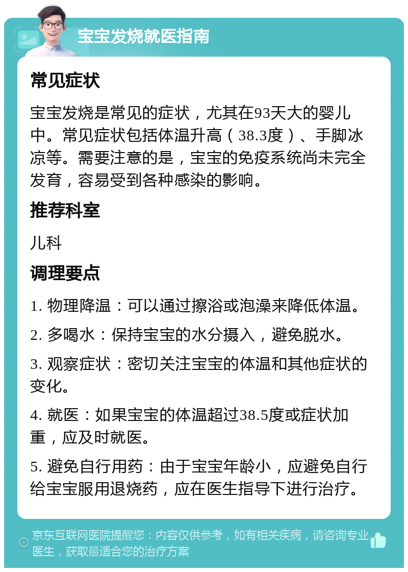 宝宝发烧就医指南 常见症状 宝宝发烧是常见的症状，尤其在93天大的婴儿中。常见症状包括体温升高（38.3度）、手脚冰凉等。需要注意的是，宝宝的免疫系统尚未完全发育，容易受到各种感染的影响。 推荐科室 儿科 调理要点 1. 物理降温：可以通过擦浴或泡澡来降低体温。 2. 多喝水：保持宝宝的水分摄入，避免脱水。 3. 观察症状：密切关注宝宝的体温和其他症状的变化。 4. 就医：如果宝宝的体温超过38.5度或症状加重，应及时就医。 5. 避免自行用药：由于宝宝年龄小，应避免自行给宝宝服用退烧药，应在医生指导下进行治疗。