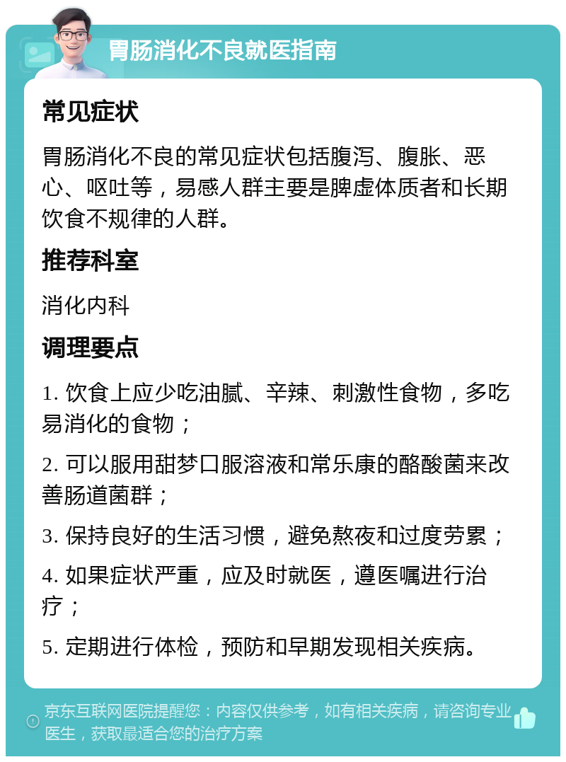 胃肠消化不良就医指南 常见症状 胃肠消化不良的常见症状包括腹泻、腹胀、恶心、呕吐等，易感人群主要是脾虚体质者和长期饮食不规律的人群。 推荐科室 消化内科 调理要点 1. 饮食上应少吃油腻、辛辣、刺激性食物，多吃易消化的食物； 2. 可以服用甜梦口服溶液和常乐康的酪酸菌来改善肠道菌群； 3. 保持良好的生活习惯，避免熬夜和过度劳累； 4. 如果症状严重，应及时就医，遵医嘱进行治疗； 5. 定期进行体检，预防和早期发现相关疾病。