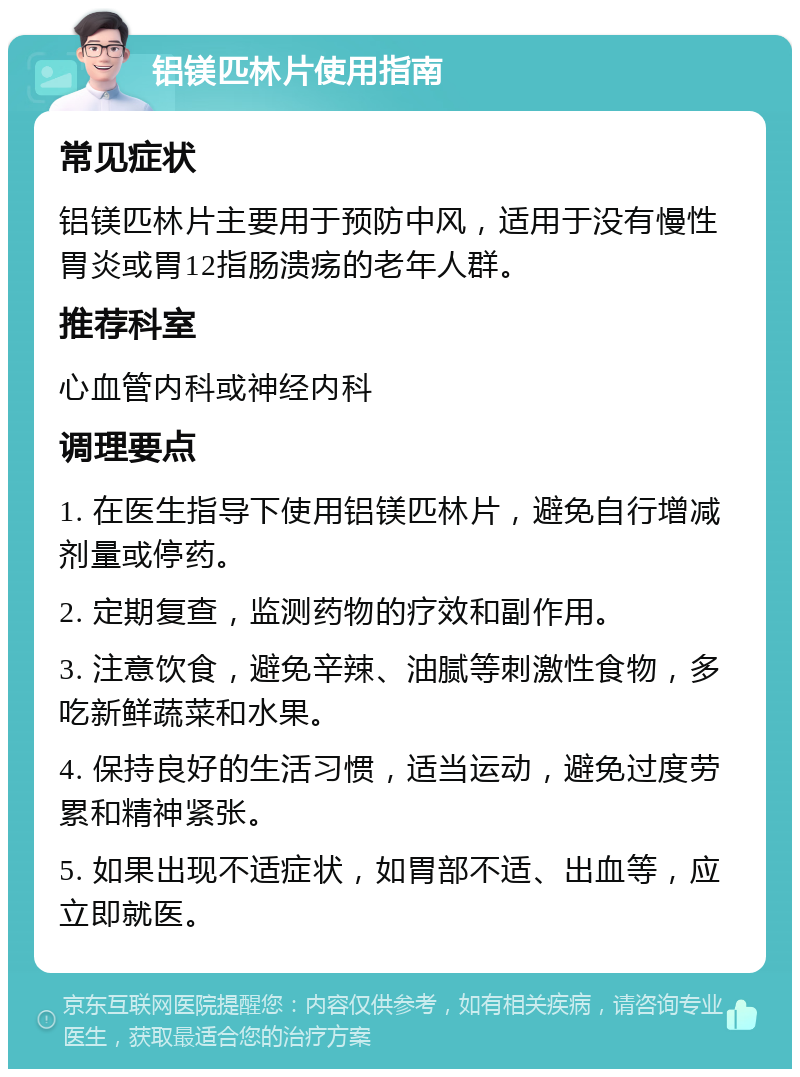 铝镁匹林片使用指南 常见症状 铝镁匹林片主要用于预防中风，适用于没有慢性胃炎或胃12指肠溃疡的老年人群。 推荐科室 心血管内科或神经内科 调理要点 1. 在医生指导下使用铝镁匹林片，避免自行增减剂量或停药。 2. 定期复查，监测药物的疗效和副作用。 3. 注意饮食，避免辛辣、油腻等刺激性食物，多吃新鲜蔬菜和水果。 4. 保持良好的生活习惯，适当运动，避免过度劳累和精神紧张。 5. 如果出现不适症状，如胃部不适、出血等，应立即就医。