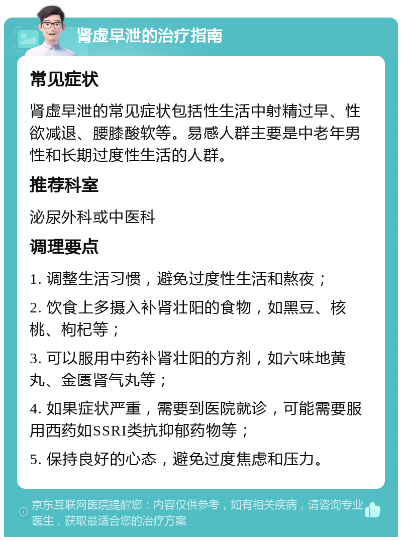 肾虚早泄的治疗指南 常见症状 肾虚早泄的常见症状包括性生活中射精过早、性欲减退、腰膝酸软等。易感人群主要是中老年男性和长期过度性生活的人群。 推荐科室 泌尿外科或中医科 调理要点 1. 调整生活习惯，避免过度性生活和熬夜； 2. 饮食上多摄入补肾壮阳的食物，如黑豆、核桃、枸杞等； 3. 可以服用中药补肾壮阳的方剂，如六味地黄丸、金匮肾气丸等； 4. 如果症状严重，需要到医院就诊，可能需要服用西药如SSRI类抗抑郁药物等； 5. 保持良好的心态，避免过度焦虑和压力。