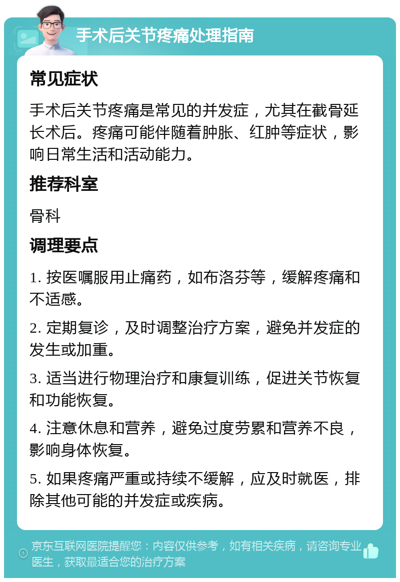 手术后关节疼痛处理指南 常见症状 手术后关节疼痛是常见的并发症，尤其在截骨延长术后。疼痛可能伴随着肿胀、红肿等症状，影响日常生活和活动能力。 推荐科室 骨科 调理要点 1. 按医嘱服用止痛药，如布洛芬等，缓解疼痛和不适感。 2. 定期复诊，及时调整治疗方案，避免并发症的发生或加重。 3. 适当进行物理治疗和康复训练，促进关节恢复和功能恢复。 4. 注意休息和营养，避免过度劳累和营养不良，影响身体恢复。 5. 如果疼痛严重或持续不缓解，应及时就医，排除其他可能的并发症或疾病。