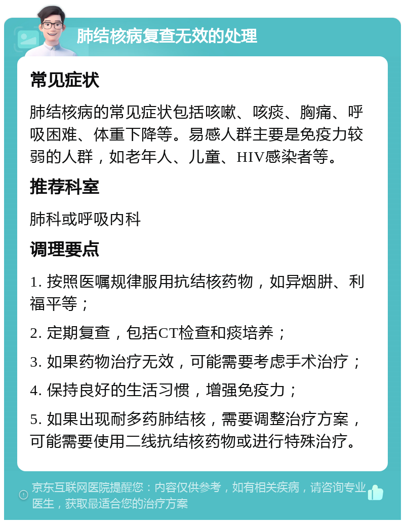 肺结核病复查无效的处理 常见症状 肺结核病的常见症状包括咳嗽、咳痰、胸痛、呼吸困难、体重下降等。易感人群主要是免疫力较弱的人群，如老年人、儿童、HIV感染者等。 推荐科室 肺科或呼吸内科 调理要点 1. 按照医嘱规律服用抗结核药物，如异烟肼、利福平等； 2. 定期复查，包括CT检查和痰培养； 3. 如果药物治疗无效，可能需要考虑手术治疗； 4. 保持良好的生活习惯，增强免疫力； 5. 如果出现耐多药肺结核，需要调整治疗方案，可能需要使用二线抗结核药物或进行特殊治疗。