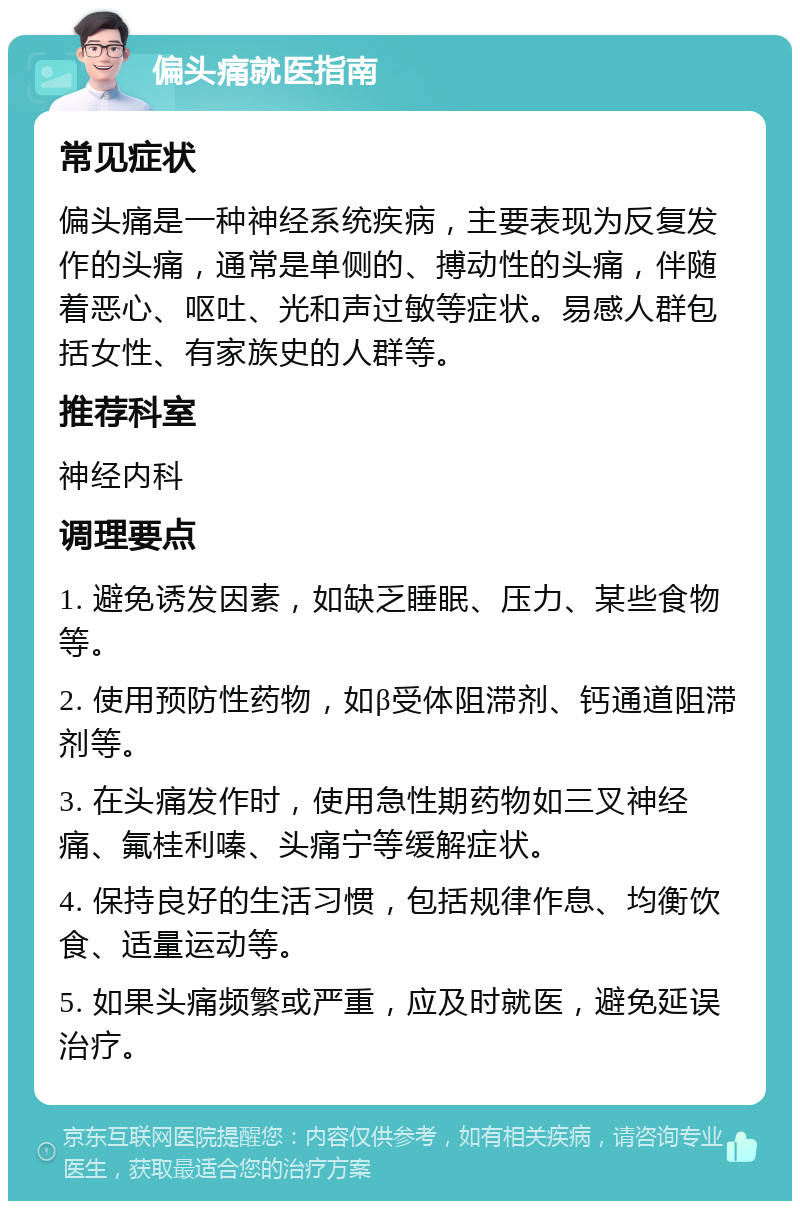 偏头痛就医指南 常见症状 偏头痛是一种神经系统疾病，主要表现为反复发作的头痛，通常是单侧的、搏动性的头痛，伴随着恶心、呕吐、光和声过敏等症状。易感人群包括女性、有家族史的人群等。 推荐科室 神经内科 调理要点 1. 避免诱发因素，如缺乏睡眠、压力、某些食物等。 2. 使用预防性药物，如β受体阻滞剂、钙通道阻滞剂等。 3. 在头痛发作时，使用急性期药物如三叉神经痛、氟桂利嗪、头痛宁等缓解症状。 4. 保持良好的生活习惯，包括规律作息、均衡饮食、适量运动等。 5. 如果头痛频繁或严重，应及时就医，避免延误治疗。