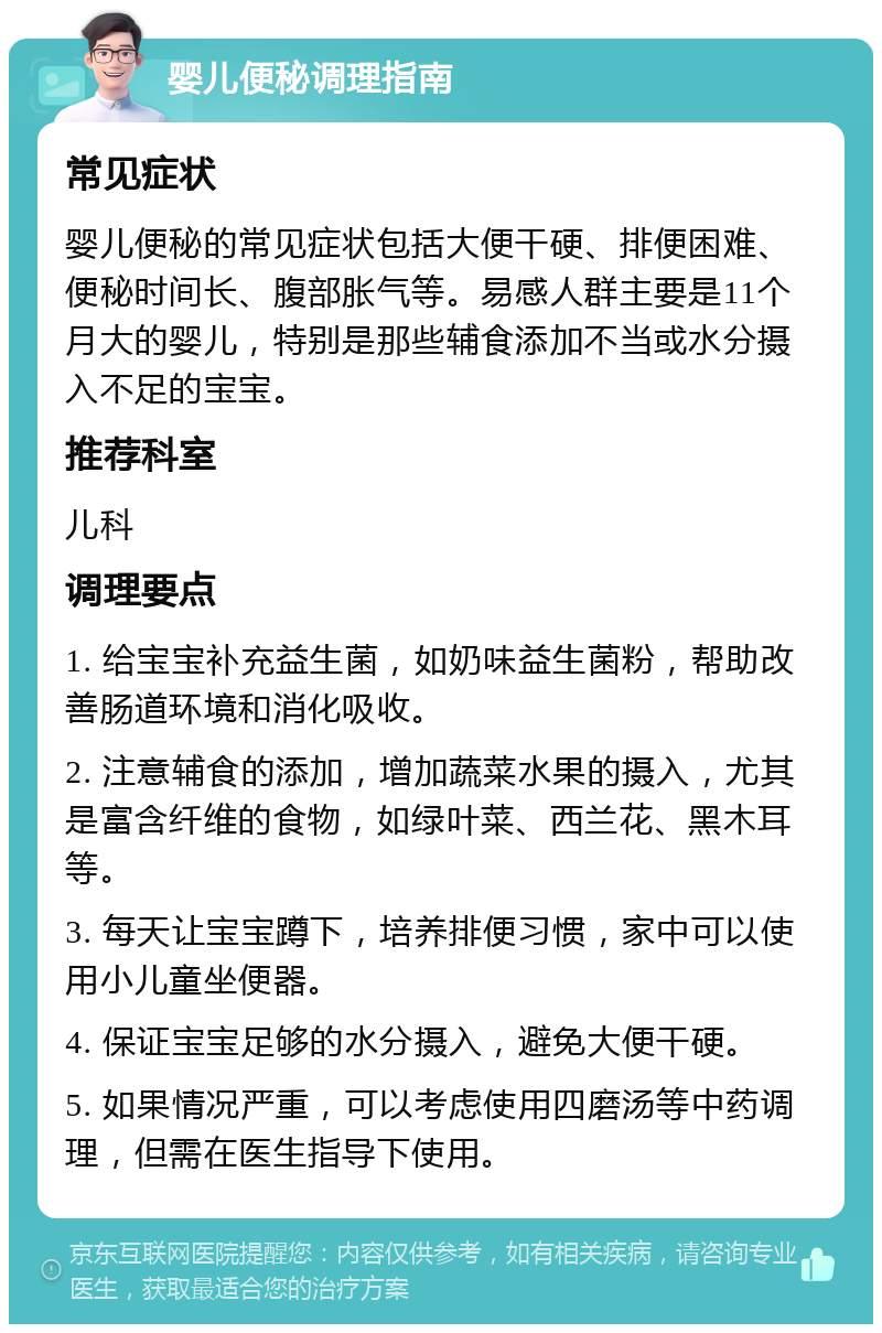 婴儿便秘调理指南 常见症状 婴儿便秘的常见症状包括大便干硬、排便困难、便秘时间长、腹部胀气等。易感人群主要是11个月大的婴儿，特别是那些辅食添加不当或水分摄入不足的宝宝。 推荐科室 儿科 调理要点 1. 给宝宝补充益生菌，如奶味益生菌粉，帮助改善肠道环境和消化吸收。 2. 注意辅食的添加，增加蔬菜水果的摄入，尤其是富含纤维的食物，如绿叶菜、西兰花、黑木耳等。 3. 每天让宝宝蹲下，培养排便习惯，家中可以使用小儿童坐便器。 4. 保证宝宝足够的水分摄入，避免大便干硬。 5. 如果情况严重，可以考虑使用四磨汤等中药调理，但需在医生指导下使用。