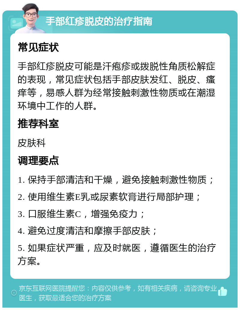 手部红疹脱皮的治疗指南 常见症状 手部红疹脱皮可能是汗疱疹或拨脱性角质松解症的表现，常见症状包括手部皮肤发红、脱皮、瘙痒等，易感人群为经常接触刺激性物质或在潮湿环境中工作的人群。 推荐科室 皮肤科 调理要点 1. 保持手部清洁和干燥，避免接触刺激性物质； 2. 使用维生素E乳或尿素软膏进行局部护理； 3. 口服维生素C，增强免疫力； 4. 避免过度清洁和摩擦手部皮肤； 5. 如果症状严重，应及时就医，遵循医生的治疗方案。