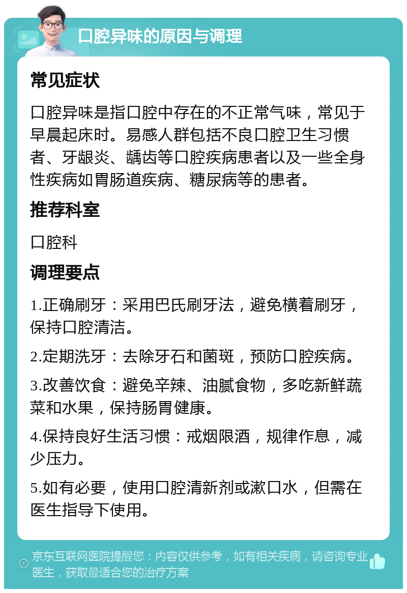 口腔异味的原因与调理 常见症状 口腔异味是指口腔中存在的不正常气味，常见于早晨起床时。易感人群包括不良口腔卫生习惯者、牙龈炎、龋齿等口腔疾病患者以及一些全身性疾病如胃肠道疾病、糖尿病等的患者。 推荐科室 口腔科 调理要点 1.正确刷牙：采用巴氏刷牙法，避免横着刷牙，保持口腔清洁。 2.定期洗牙：去除牙石和菌斑，预防口腔疾病。 3.改善饮食：避免辛辣、油腻食物，多吃新鲜蔬菜和水果，保持肠胃健康。 4.保持良好生活习惯：戒烟限酒，规律作息，减少压力。 5.如有必要，使用口腔清新剂或漱口水，但需在医生指导下使用。