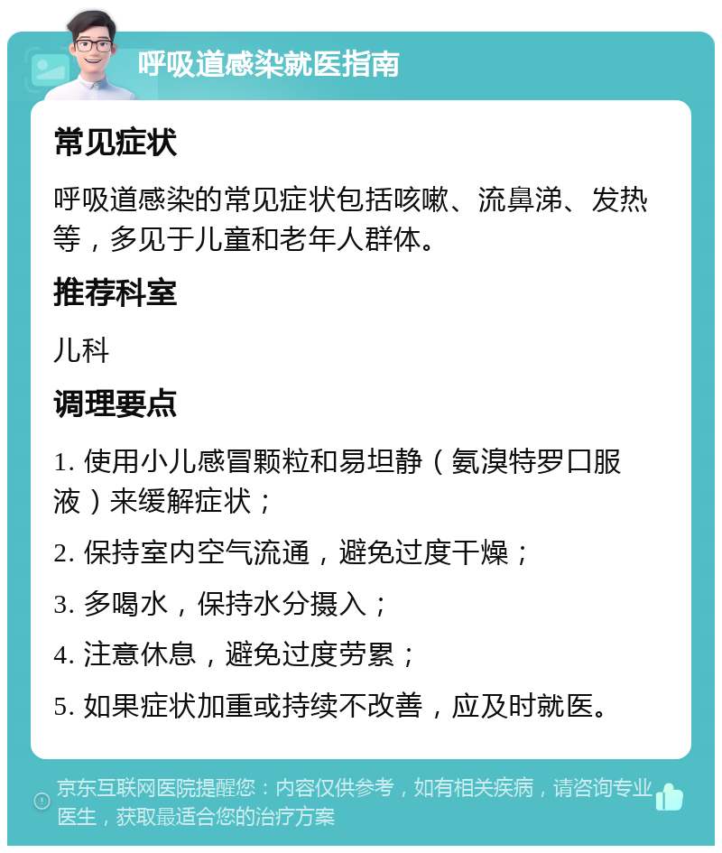 呼吸道感染就医指南 常见症状 呼吸道感染的常见症状包括咳嗽、流鼻涕、发热等，多见于儿童和老年人群体。 推荐科室 儿科 调理要点 1. 使用小儿感冒颗粒和易坦静（氨溴特罗口服液）来缓解症状； 2. 保持室内空气流通，避免过度干燥； 3. 多喝水，保持水分摄入； 4. 注意休息，避免过度劳累； 5. 如果症状加重或持续不改善，应及时就医。