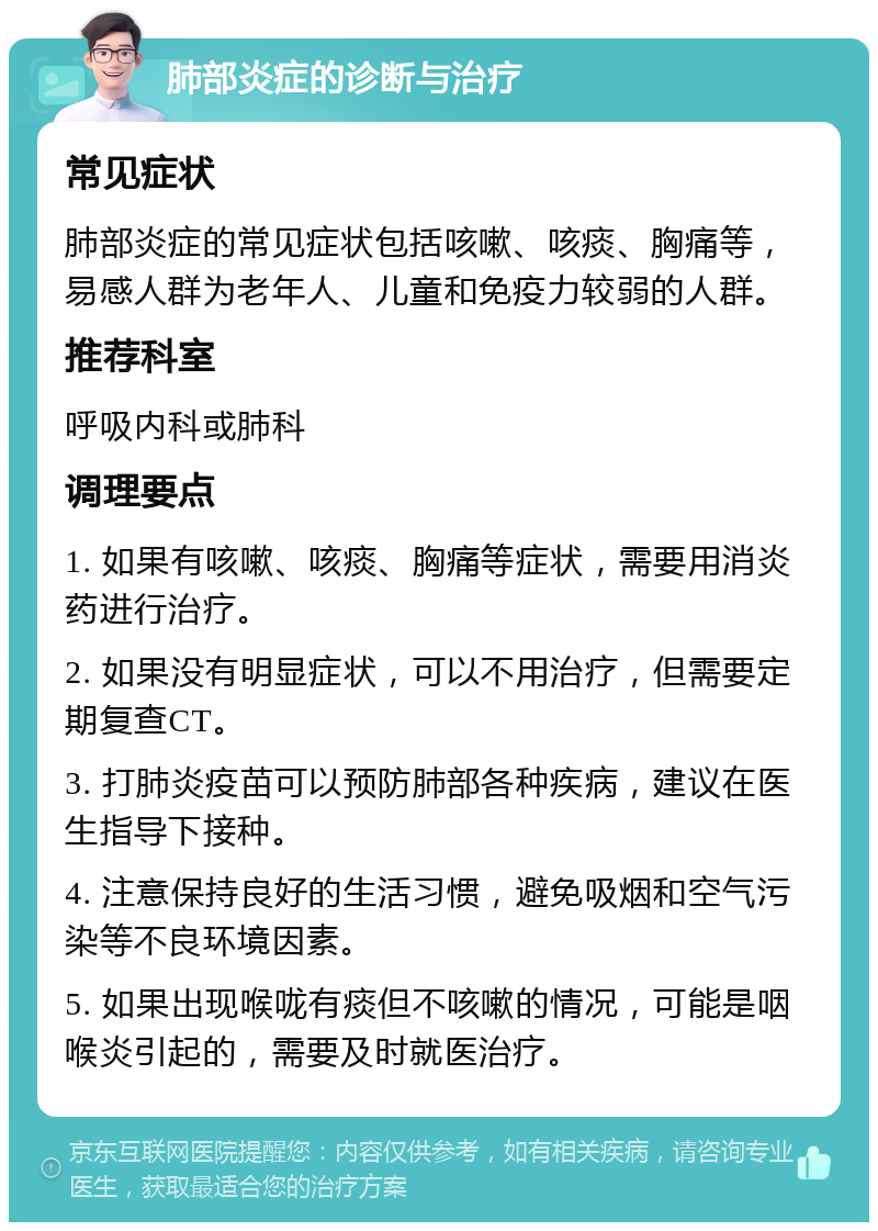 肺部炎症的诊断与治疗 常见症状 肺部炎症的常见症状包括咳嗽、咳痰、胸痛等，易感人群为老年人、儿童和免疫力较弱的人群。 推荐科室 呼吸内科或肺科 调理要点 1. 如果有咳嗽、咳痰、胸痛等症状，需要用消炎药进行治疗。 2. 如果没有明显症状，可以不用治疗，但需要定期复查CT。 3. 打肺炎疫苗可以预防肺部各种疾病，建议在医生指导下接种。 4. 注意保持良好的生活习惯，避免吸烟和空气污染等不良环境因素。 5. 如果出现喉咙有痰但不咳嗽的情况，可能是咽喉炎引起的，需要及时就医治疗。