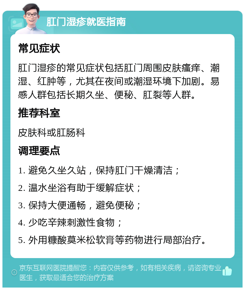 肛门湿疹就医指南 常见症状 肛门湿疹的常见症状包括肛门周围皮肤瘙痒、潮湿、红肿等，尤其在夜间或潮湿环境下加剧。易感人群包括长期久坐、便秘、肛裂等人群。 推荐科室 皮肤科或肛肠科 调理要点 1. 避免久坐久站，保持肛门干燥清洁； 2. 温水坐浴有助于缓解症状； 3. 保持大便通畅，避免便秘； 4. 少吃辛辣刺激性食物； 5. 外用糠酸莫米松软膏等药物进行局部治疗。