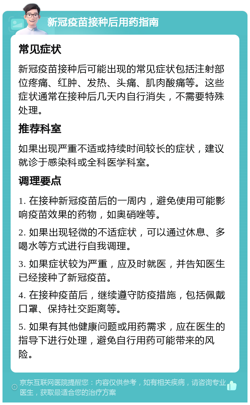 新冠疫苗接种后用药指南 常见症状 新冠疫苗接种后可能出现的常见症状包括注射部位疼痛、红肿、发热、头痛、肌肉酸痛等。这些症状通常在接种后几天内自行消失，不需要特殊处理。 推荐科室 如果出现严重不适或持续时间较长的症状，建议就诊于感染科或全科医学科室。 调理要点 1. 在接种新冠疫苗后的一周内，避免使用可能影响疫苗效果的药物，如奥硝唑等。 2. 如果出现轻微的不适症状，可以通过休息、多喝水等方式进行自我调理。 3. 如果症状较为严重，应及时就医，并告知医生已经接种了新冠疫苗。 4. 在接种疫苗后，继续遵守防疫措施，包括佩戴口罩、保持社交距离等。 5. 如果有其他健康问题或用药需求，应在医生的指导下进行处理，避免自行用药可能带来的风险。