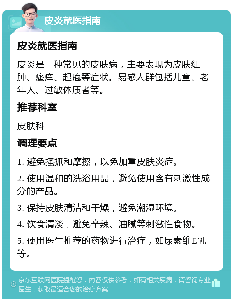 皮炎就医指南 皮炎就医指南 皮炎是一种常见的皮肤病，主要表现为皮肤红肿、瘙痒、起疱等症状。易感人群包括儿童、老年人、过敏体质者等。 推荐科室 皮肤科 调理要点 1. 避免搔抓和摩擦，以免加重皮肤炎症。 2. 使用温和的洗浴用品，避免使用含有刺激性成分的产品。 3. 保持皮肤清洁和干燥，避免潮湿环境。 4. 饮食清淡，避免辛辣、油腻等刺激性食物。 5. 使用医生推荐的药物进行治疗，如尿素维E乳等。