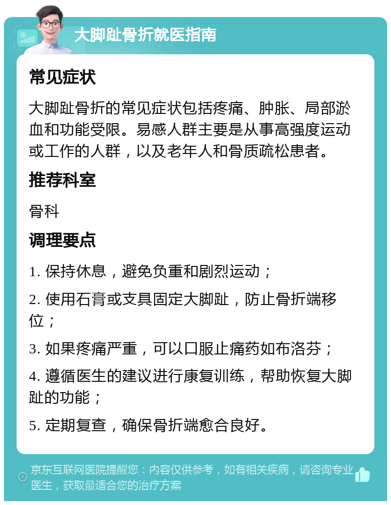 大脚趾骨折就医指南 常见症状 大脚趾骨折的常见症状包括疼痛、肿胀、局部淤血和功能受限。易感人群主要是从事高强度运动或工作的人群，以及老年人和骨质疏松患者。 推荐科室 骨科 调理要点 1. 保持休息，避免负重和剧烈运动； 2. 使用石膏或支具固定大脚趾，防止骨折端移位； 3. 如果疼痛严重，可以口服止痛药如布洛芬； 4. 遵循医生的建议进行康复训练，帮助恢复大脚趾的功能； 5. 定期复查，确保骨折端愈合良好。