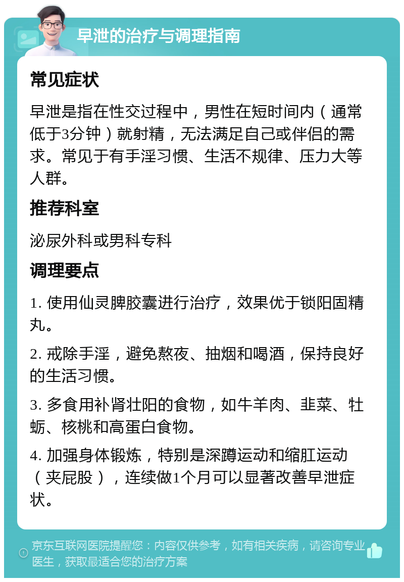 早泄的治疗与调理指南 常见症状 早泄是指在性交过程中，男性在短时间内（通常低于3分钟）就射精，无法满足自己或伴侣的需求。常见于有手淫习惯、生活不规律、压力大等人群。 推荐科室 泌尿外科或男科专科 调理要点 1. 使用仙灵脾胶囊进行治疗，效果优于锁阳固精丸。 2. 戒除手淫，避免熬夜、抽烟和喝酒，保持良好的生活习惯。 3. 多食用补肾壮阳的食物，如牛羊肉、韭菜、牡蛎、核桃和高蛋白食物。 4. 加强身体锻炼，特别是深蹲运动和缩肛运动（夹屁股），连续做1个月可以显著改善早泄症状。