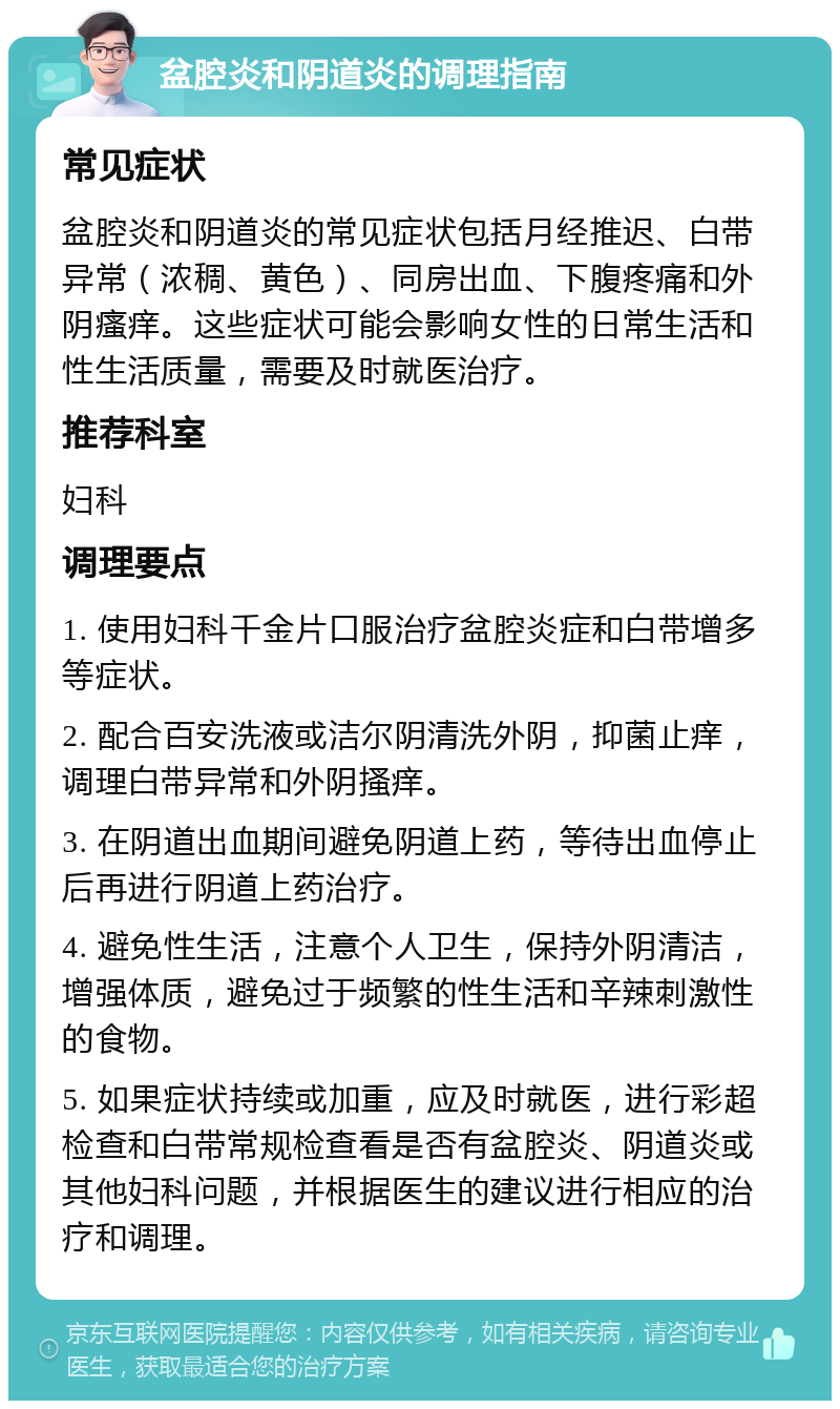 盆腔炎和阴道炎的调理指南 常见症状 盆腔炎和阴道炎的常见症状包括月经推迟、白带异常（浓稠、黄色）、同房出血、下腹疼痛和外阴瘙痒。这些症状可能会影响女性的日常生活和性生活质量，需要及时就医治疗。 推荐科室 妇科 调理要点 1. 使用妇科千金片口服治疗盆腔炎症和白带增多等症状。 2. 配合百安洗液或洁尔阴清洗外阴，抑菌止痒，调理白带异常和外阴搔痒。 3. 在阴道出血期间避免阴道上药，等待出血停止后再进行阴道上药治疗。 4. 避免性生活，注意个人卫生，保持外阴清洁，增强体质，避免过于频繁的性生活和辛辣刺激性的食物。 5. 如果症状持续或加重，应及时就医，进行彩超检查和白带常规检查看是否有盆腔炎、阴道炎或其他妇科问题，并根据医生的建议进行相应的治疗和调理。