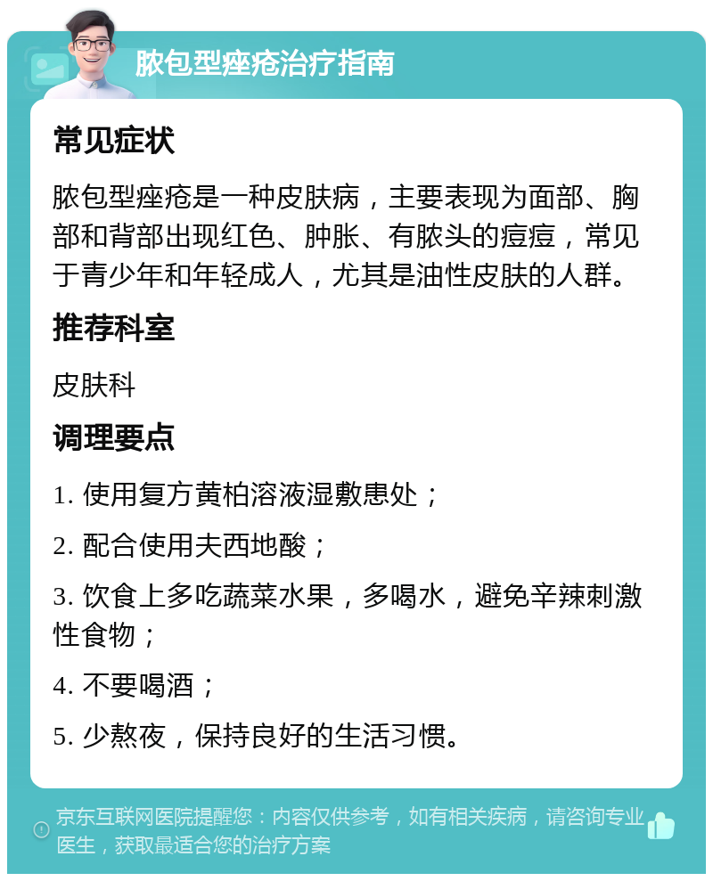 脓包型痤疮治疗指南 常见症状 脓包型痤疮是一种皮肤病，主要表现为面部、胸部和背部出现红色、肿胀、有脓头的痘痘，常见于青少年和年轻成人，尤其是油性皮肤的人群。 推荐科室 皮肤科 调理要点 1. 使用复方黄柏溶液湿敷患处； 2. 配合使用夫西地酸； 3. 饮食上多吃蔬菜水果，多喝水，避免辛辣刺激性食物； 4. 不要喝酒； 5. 少熬夜，保持良好的生活习惯。