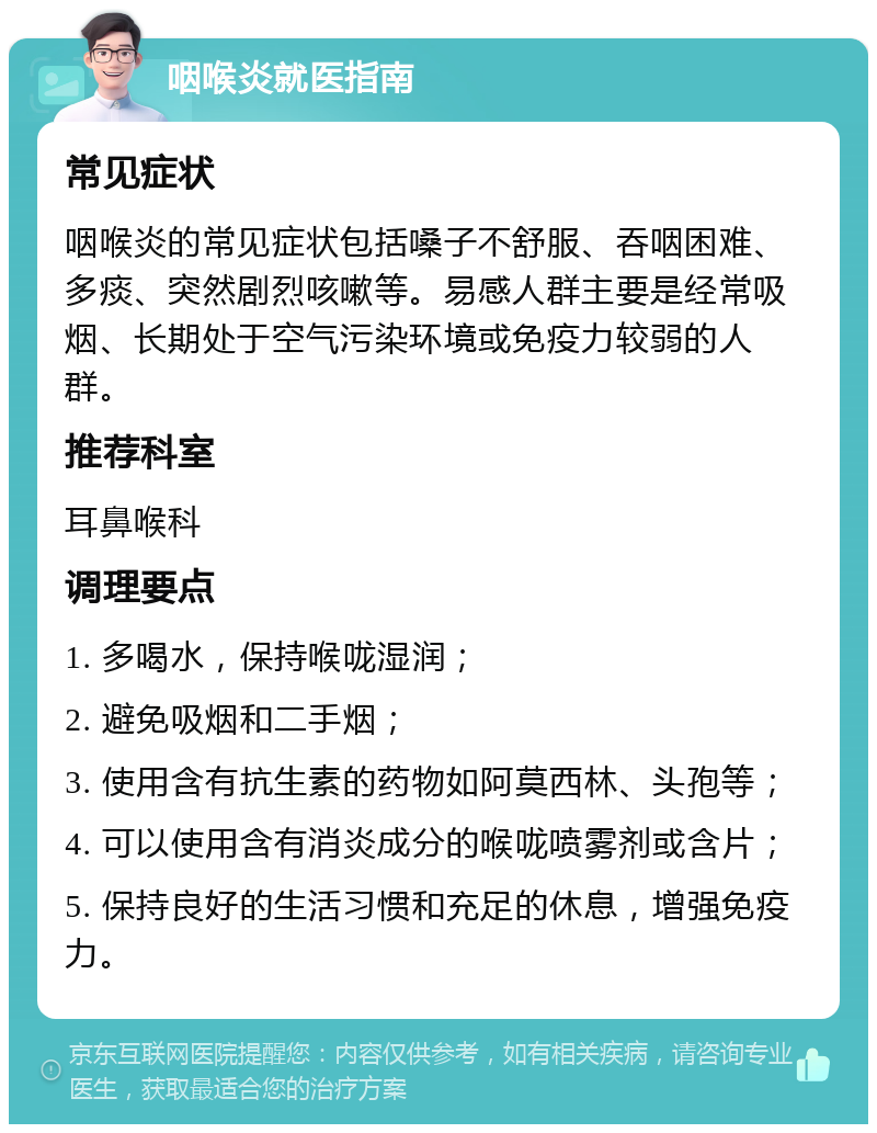 咽喉炎就医指南 常见症状 咽喉炎的常见症状包括嗓子不舒服、吞咽困难、多痰、突然剧烈咳嗽等。易感人群主要是经常吸烟、长期处于空气污染环境或免疫力较弱的人群。 推荐科室 耳鼻喉科 调理要点 1. 多喝水，保持喉咙湿润； 2. 避免吸烟和二手烟； 3. 使用含有抗生素的药物如阿莫西林、头孢等； 4. 可以使用含有消炎成分的喉咙喷雾剂或含片； 5. 保持良好的生活习惯和充足的休息，增强免疫力。