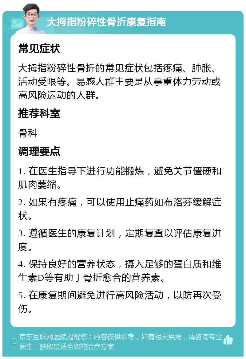 大拇指粉碎性骨折康复指南 常见症状 大拇指粉碎性骨折的常见症状包括疼痛、肿胀、活动受限等。易感人群主要是从事重体力劳动或高风险运动的人群。 推荐科室 骨科 调理要点 1. 在医生指导下进行功能锻炼，避免关节僵硬和肌肉萎缩。 2. 如果有疼痛，可以使用止痛药如布洛芬缓解症状。 3. 遵循医生的康复计划，定期复查以评估康复进度。 4. 保持良好的营养状态，摄入足够的蛋白质和维生素D等有助于骨折愈合的营养素。 5. 在康复期间避免进行高风险活动，以防再次受伤。