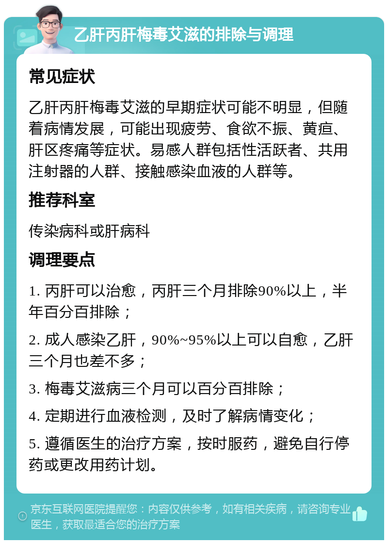 乙肝丙肝梅毒艾滋的排除与调理 常见症状 乙肝丙肝梅毒艾滋的早期症状可能不明显，但随着病情发展，可能出现疲劳、食欲不振、黄疸、肝区疼痛等症状。易感人群包括性活跃者、共用注射器的人群、接触感染血液的人群等。 推荐科室 传染病科或肝病科 调理要点 1. 丙肝可以治愈，丙肝三个月排除90%以上，半年百分百排除； 2. 成人感染乙肝，90%~95%以上可以自愈，乙肝三个月也差不多； 3. 梅毒艾滋病三个月可以百分百排除； 4. 定期进行血液检测，及时了解病情变化； 5. 遵循医生的治疗方案，按时服药，避免自行停药或更改用药计划。