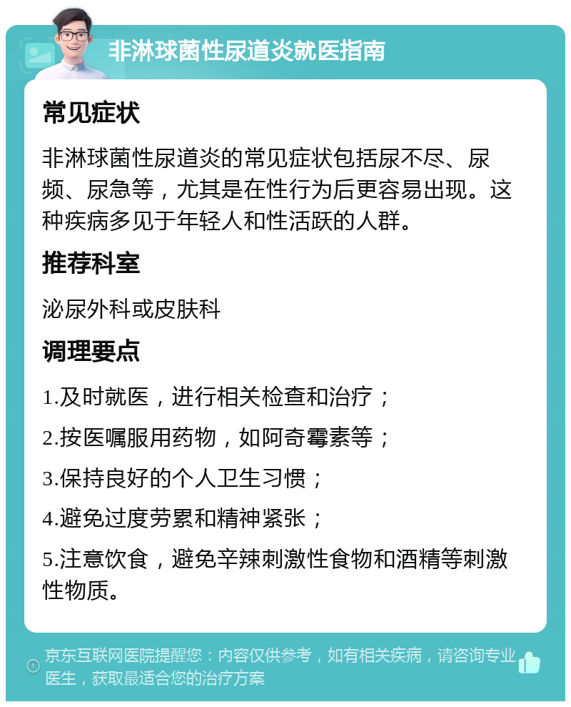 非淋球菌性尿道炎就医指南 常见症状 非淋球菌性尿道炎的常见症状包括尿不尽、尿频、尿急等，尤其是在性行为后更容易出现。这种疾病多见于年轻人和性活跃的人群。 推荐科室 泌尿外科或皮肤科 调理要点 1.及时就医，进行相关检查和治疗； 2.按医嘱服用药物，如阿奇霉素等； 3.保持良好的个人卫生习惯； 4.避免过度劳累和精神紧张； 5.注意饮食，避免辛辣刺激性食物和酒精等刺激性物质。