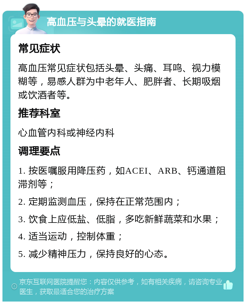 高血压与头晕的就医指南 常见症状 高血压常见症状包括头晕、头痛、耳鸣、视力模糊等，易感人群为中老年人、肥胖者、长期吸烟或饮酒者等。 推荐科室 心血管内科或神经内科 调理要点 1. 按医嘱服用降压药，如ACEI、ARB、钙通道阻滞剂等； 2. 定期监测血压，保持在正常范围内； 3. 饮食上应低盐、低脂，多吃新鲜蔬菜和水果； 4. 适当运动，控制体重； 5. 减少精神压力，保持良好的心态。