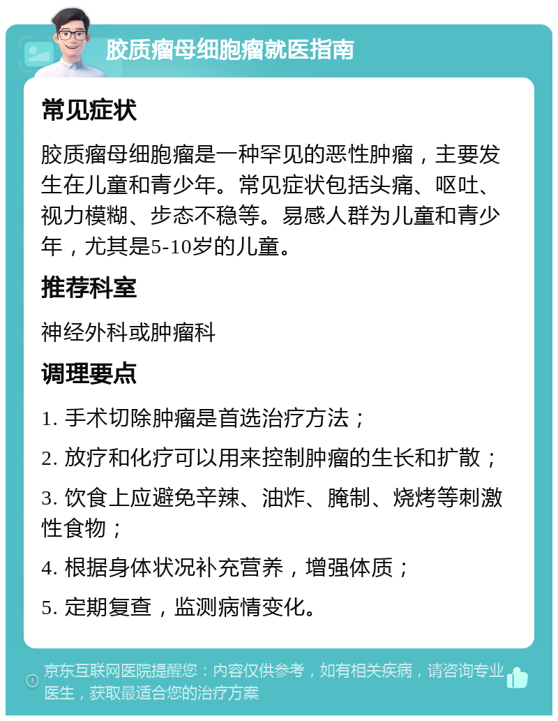 胶质瘤母细胞瘤就医指南 常见症状 胶质瘤母细胞瘤是一种罕见的恶性肿瘤，主要发生在儿童和青少年。常见症状包括头痛、呕吐、视力模糊、步态不稳等。易感人群为儿童和青少年，尤其是5-10岁的儿童。 推荐科室 神经外科或肿瘤科 调理要点 1. 手术切除肿瘤是首选治疗方法； 2. 放疗和化疗可以用来控制肿瘤的生长和扩散； 3. 饮食上应避免辛辣、油炸、腌制、烧烤等刺激性食物； 4. 根据身体状况补充营养，增强体质； 5. 定期复查，监测病情变化。