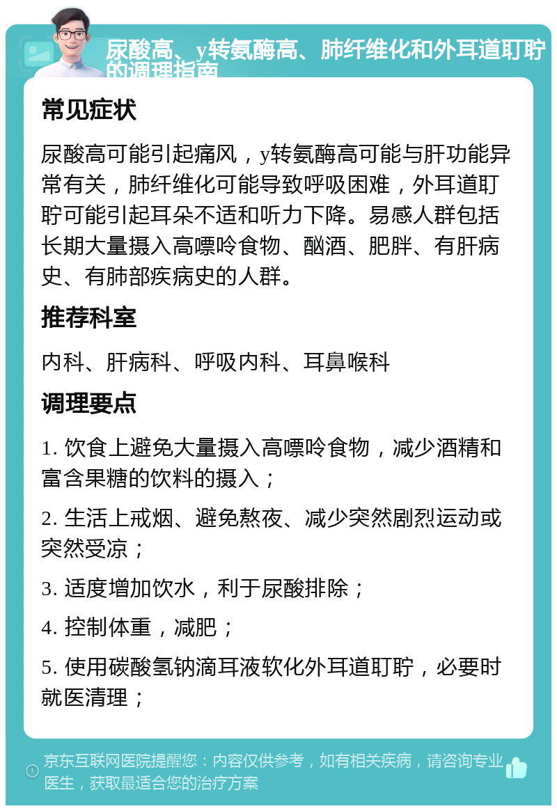 尿酸高、y转氨酶高、肺纤维化和外耳道耵聍的调理指南 常见症状 尿酸高可能引起痛风，y转氨酶高可能与肝功能异常有关，肺纤维化可能导致呼吸困难，外耳道耵聍可能引起耳朵不适和听力下降。易感人群包括长期大量摄入高嘌呤食物、酗酒、肥胖、有肝病史、有肺部疾病史的人群。 推荐科室 内科、肝病科、呼吸内科、耳鼻喉科 调理要点 1. 饮食上避免大量摄入高嘌呤食物，减少酒精和富含果糖的饮料的摄入； 2. 生活上戒烟、避免熬夜、减少突然剧烈运动或突然受凉； 3. 适度增加饮水，利于尿酸排除； 4. 控制体重，减肥； 5. 使用碳酸氢钠滴耳液软化外耳道耵聍，必要时就医清理；