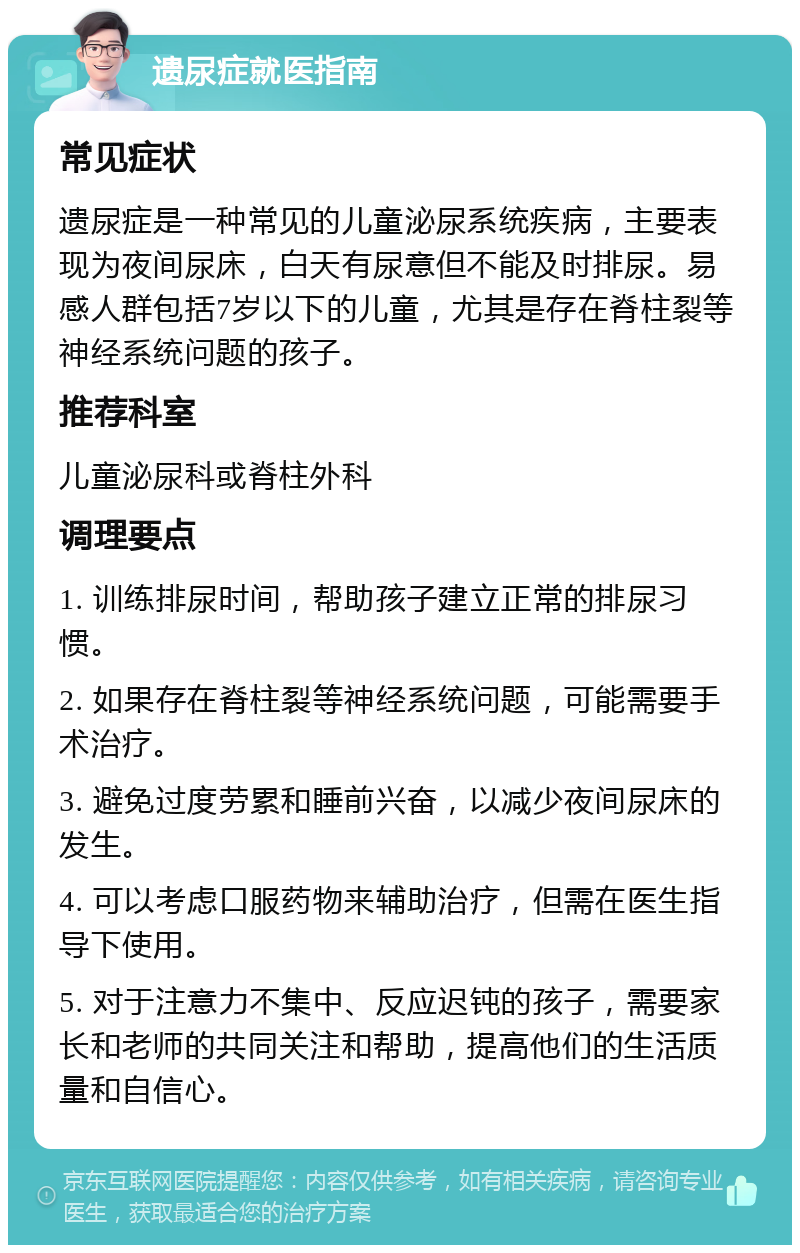 遗尿症就医指南 常见症状 遗尿症是一种常见的儿童泌尿系统疾病，主要表现为夜间尿床，白天有尿意但不能及时排尿。易感人群包括7岁以下的儿童，尤其是存在脊柱裂等神经系统问题的孩子。 推荐科室 儿童泌尿科或脊柱外科 调理要点 1. 训练排尿时间，帮助孩子建立正常的排尿习惯。 2. 如果存在脊柱裂等神经系统问题，可能需要手术治疗。 3. 避免过度劳累和睡前兴奋，以减少夜间尿床的发生。 4. 可以考虑口服药物来辅助治疗，但需在医生指导下使用。 5. 对于注意力不集中、反应迟钝的孩子，需要家长和老师的共同关注和帮助，提高他们的生活质量和自信心。