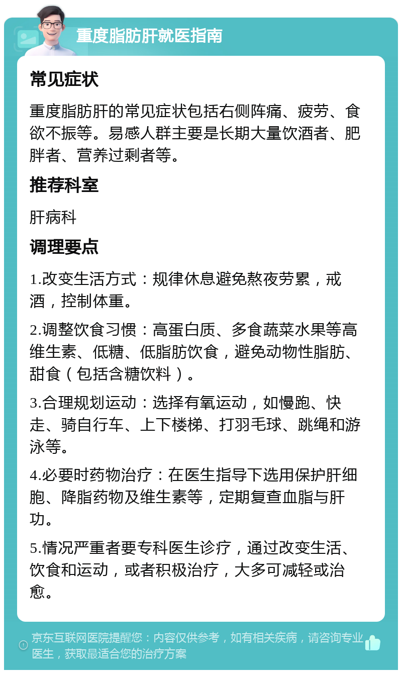 重度脂肪肝就医指南 常见症状 重度脂肪肝的常见症状包括右侧阵痛、疲劳、食欲不振等。易感人群主要是长期大量饮酒者、肥胖者、营养过剩者等。 推荐科室 肝病科 调理要点 1.改变生活方式：规律休息避免熬夜劳累，戒酒，控制体重。 2.调整饮食习惯：高蛋白质、多食蔬菜水果等高维生素、低糖、低脂肪饮食，避免动物性脂肪、甜食（包括含糖饮料）。 3.合理规划运动：选择有氧运动，如慢跑、快走、骑自行车、上下楼梯、打羽毛球、跳绳和游泳等。 4.必要时药物治疗：在医生指导下选用保护肝细胞、降脂药物及维生素等，定期复查血脂与肝功。 5.情况严重者要专科医生诊疗，通过改变生活、饮食和运动，或者积极治疗，大多可减轻或治愈。