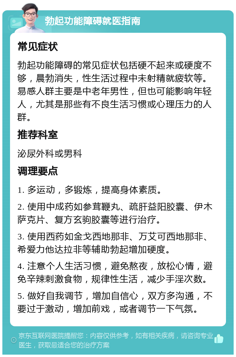 勃起功能障碍就医指南 常见症状 勃起功能障碍的常见症状包括硬不起来或硬度不够，晨勃消失，性生活过程中未射精就疲软等。易感人群主要是中老年男性，但也可能影响年轻人，尤其是那些有不良生活习惯或心理压力的人群。 推荐科室 泌尿外科或男科 调理要点 1. 多运动，多锻炼，提高身体素质。 2. 使用中成药如参茸鞭丸、疏肝益阳胶囊、伊木萨克片、复方玄驹胶囊等进行治疗。 3. 使用西药如金戈西地那非、万艾可西地那非、希爱力他达拉非等辅助勃起增加硬度。 4. 注意个人生活习惯，避免熬夜，放松心情，避免辛辣刺激食物，规律性生活，减少手淫次数。 5. 做好自我调节，增加自信心，双方多沟通，不要过于激动，增加前戏，或者调节一下气氛。