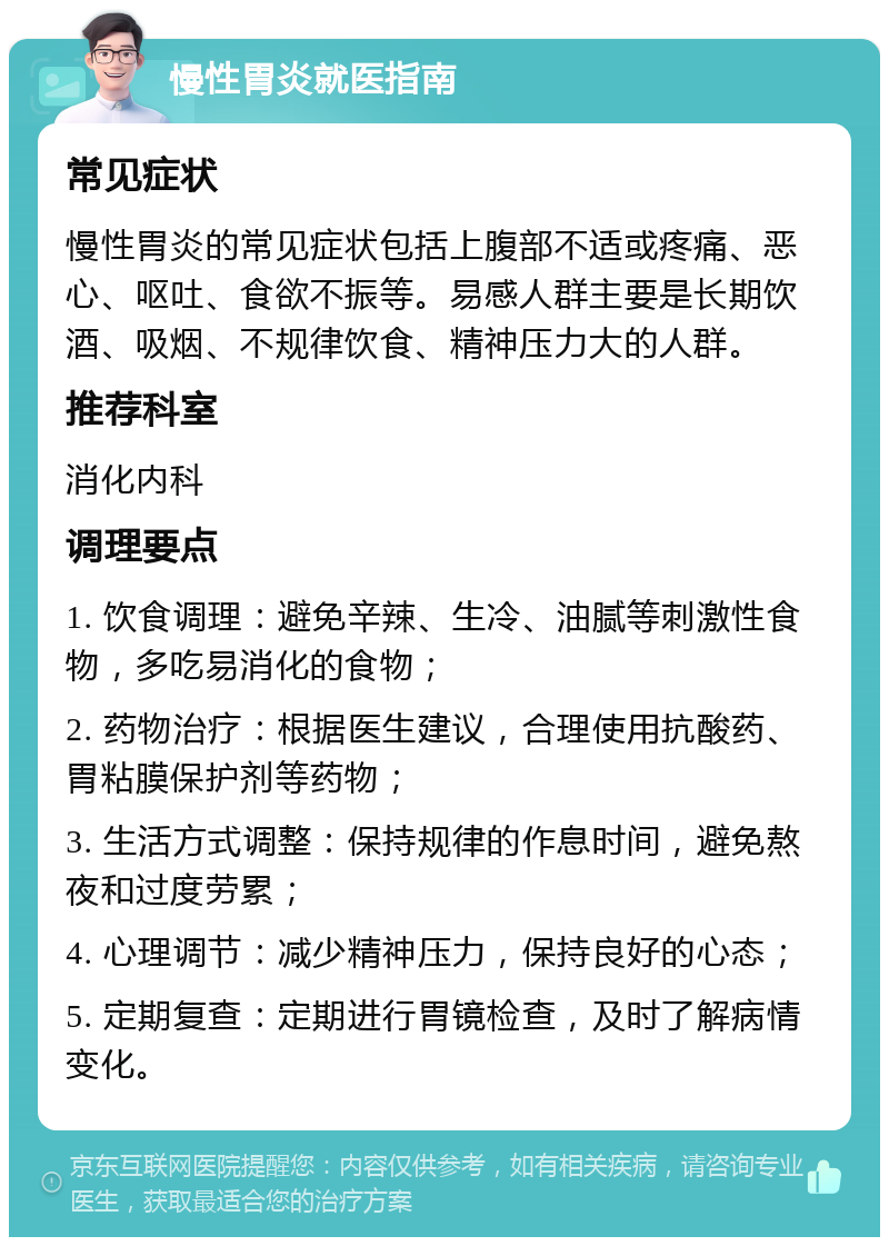 慢性胃炎就医指南 常见症状 慢性胃炎的常见症状包括上腹部不适或疼痛、恶心、呕吐、食欲不振等。易感人群主要是长期饮酒、吸烟、不规律饮食、精神压力大的人群。 推荐科室 消化内科 调理要点 1. 饮食调理：避免辛辣、生冷、油腻等刺激性食物，多吃易消化的食物； 2. 药物治疗：根据医生建议，合理使用抗酸药、胃粘膜保护剂等药物； 3. 生活方式调整：保持规律的作息时间，避免熬夜和过度劳累； 4. 心理调节：减少精神压力，保持良好的心态； 5. 定期复查：定期进行胃镜检查，及时了解病情变化。