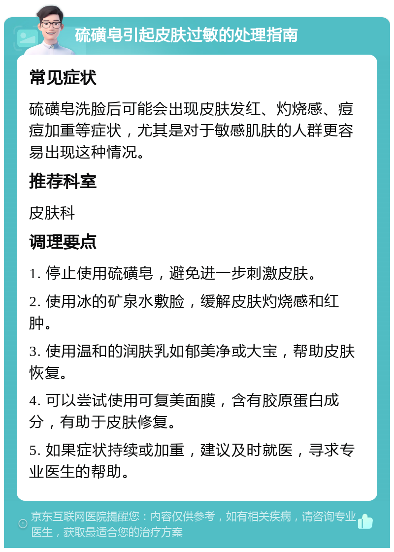 硫磺皂引起皮肤过敏的处理指南 常见症状 硫磺皂洗脸后可能会出现皮肤发红、灼烧感、痘痘加重等症状，尤其是对于敏感肌肤的人群更容易出现这种情况。 推荐科室 皮肤科 调理要点 1. 停止使用硫磺皂，避免进一步刺激皮肤。 2. 使用冰的矿泉水敷脸，缓解皮肤灼烧感和红肿。 3. 使用温和的润肤乳如郁美净或大宝，帮助皮肤恢复。 4. 可以尝试使用可复美面膜，含有胶原蛋白成分，有助于皮肤修复。 5. 如果症状持续或加重，建议及时就医，寻求专业医生的帮助。