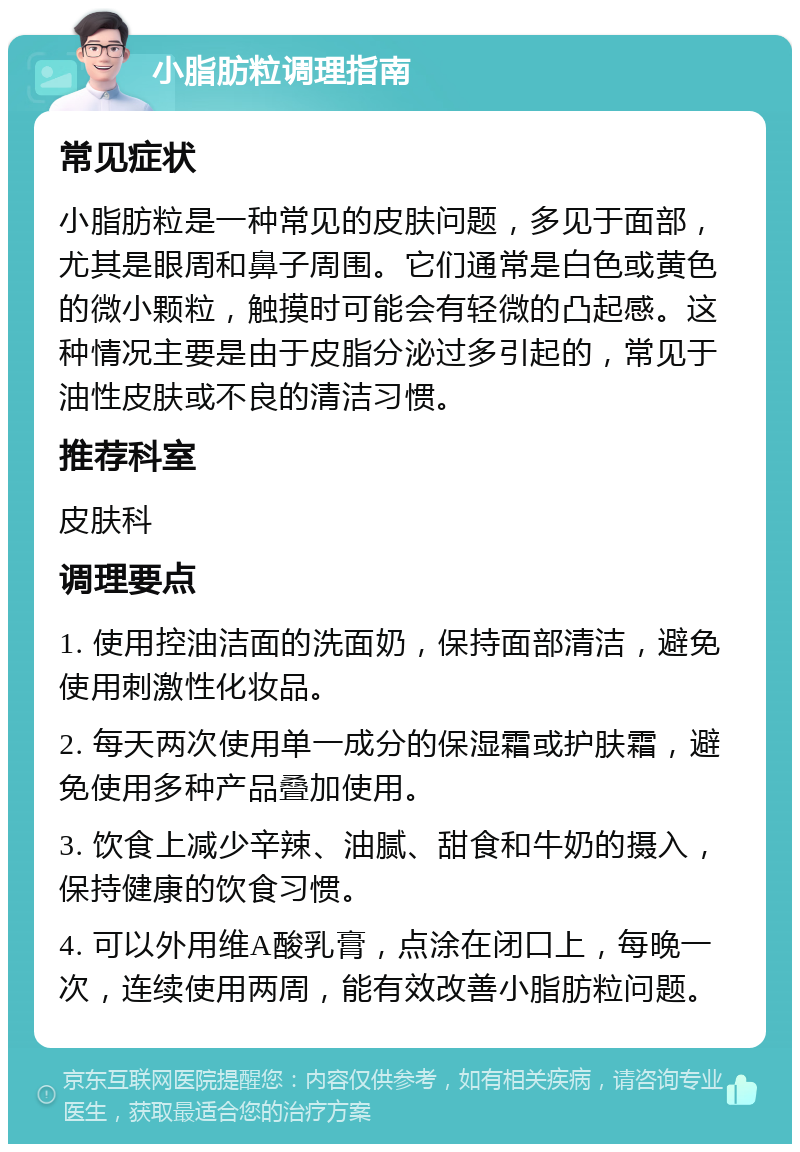 小脂肪粒调理指南 常见症状 小脂肪粒是一种常见的皮肤问题，多见于面部，尤其是眼周和鼻子周围。它们通常是白色或黄色的微小颗粒，触摸时可能会有轻微的凸起感。这种情况主要是由于皮脂分泌过多引起的，常见于油性皮肤或不良的清洁习惯。 推荐科室 皮肤科 调理要点 1. 使用控油洁面的洗面奶，保持面部清洁，避免使用刺激性化妆品。 2. 每天两次使用单一成分的保湿霜或护肤霜，避免使用多种产品叠加使用。 3. 饮食上减少辛辣、油腻、甜食和牛奶的摄入，保持健康的饮食习惯。 4. 可以外用维A酸乳膏，点涂在闭口上，每晚一次，连续使用两周，能有效改善小脂肪粒问题。