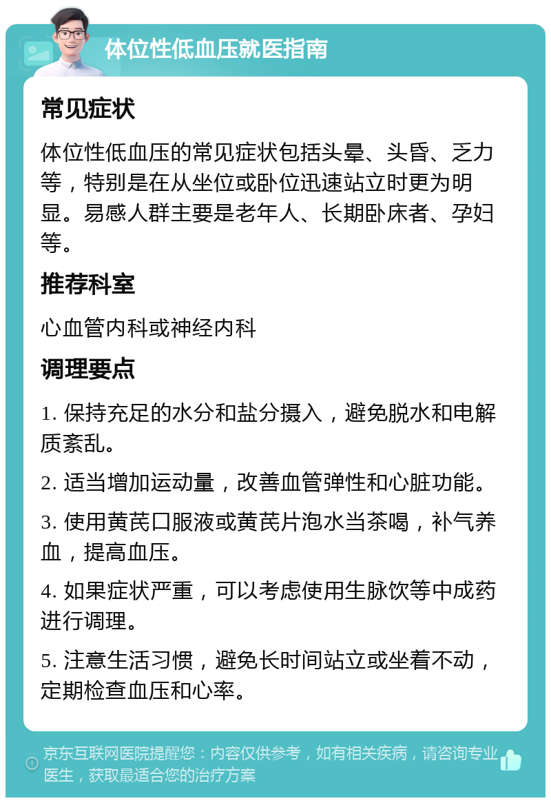 体位性低血压就医指南 常见症状 体位性低血压的常见症状包括头晕、头昏、乏力等，特别是在从坐位或卧位迅速站立时更为明显。易感人群主要是老年人、长期卧床者、孕妇等。 推荐科室 心血管内科或神经内科 调理要点 1. 保持充足的水分和盐分摄入，避免脱水和电解质紊乱。 2. 适当增加运动量，改善血管弹性和心脏功能。 3. 使用黄芪口服液或黄芪片泡水当茶喝，补气养血，提高血压。 4. 如果症状严重，可以考虑使用生脉饮等中成药进行调理。 5. 注意生活习惯，避免长时间站立或坐着不动，定期检查血压和心率。