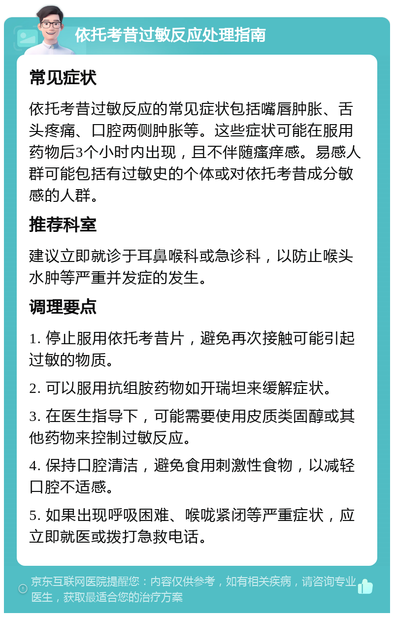 依托考昔过敏反应处理指南 常见症状 依托考昔过敏反应的常见症状包括嘴唇肿胀、舌头疼痛、口腔两侧肿胀等。这些症状可能在服用药物后3个小时内出现，且不伴随瘙痒感。易感人群可能包括有过敏史的个体或对依托考昔成分敏感的人群。 推荐科室 建议立即就诊于耳鼻喉科或急诊科，以防止喉头水肿等严重并发症的发生。 调理要点 1. 停止服用依托考昔片，避免再次接触可能引起过敏的物质。 2. 可以服用抗组胺药物如开瑞坦来缓解症状。 3. 在医生指导下，可能需要使用皮质类固醇或其他药物来控制过敏反应。 4. 保持口腔清洁，避免食用刺激性食物，以减轻口腔不适感。 5. 如果出现呼吸困难、喉咙紧闭等严重症状，应立即就医或拨打急救电话。