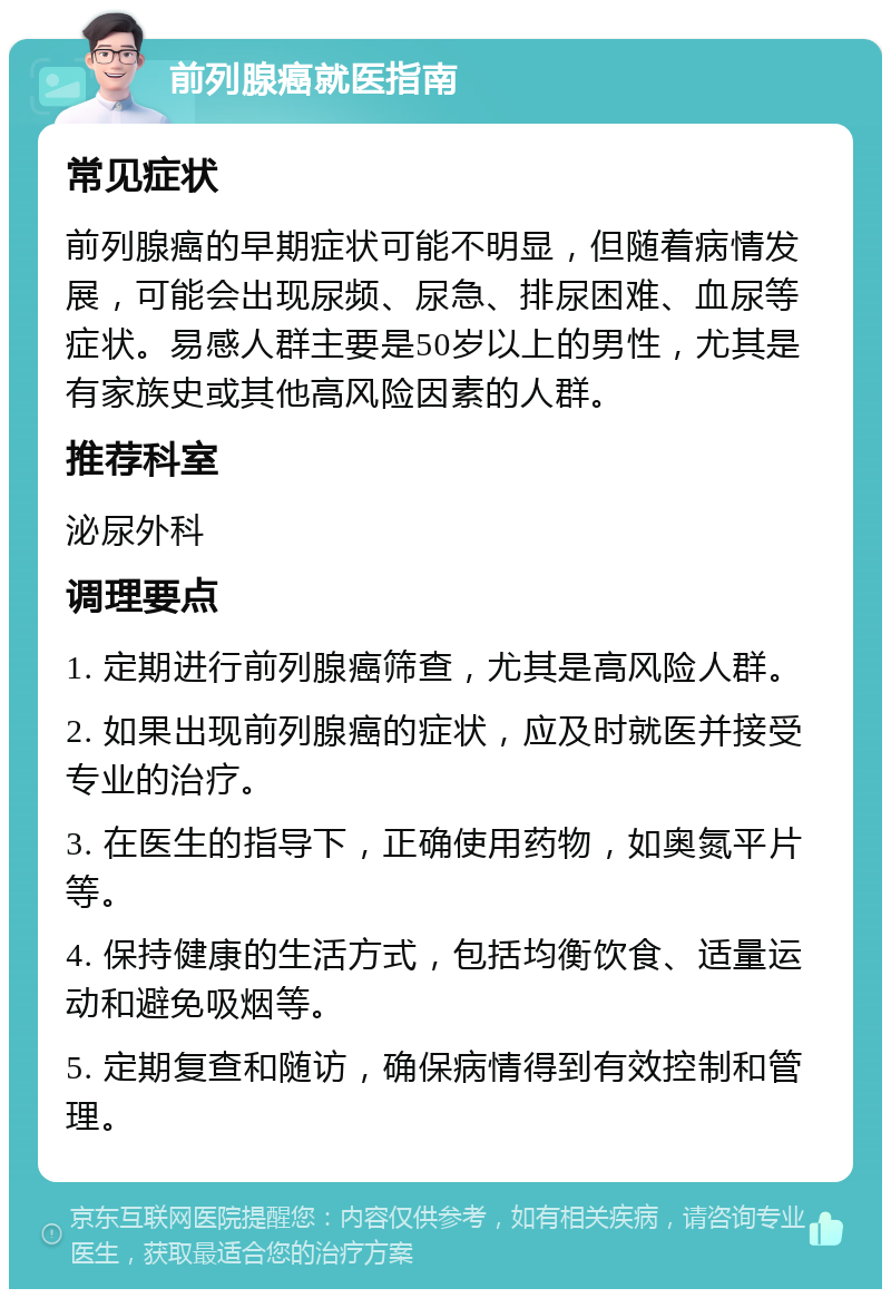 前列腺癌就医指南 常见症状 前列腺癌的早期症状可能不明显，但随着病情发展，可能会出现尿频、尿急、排尿困难、血尿等症状。易感人群主要是50岁以上的男性，尤其是有家族史或其他高风险因素的人群。 推荐科室 泌尿外科 调理要点 1. 定期进行前列腺癌筛查，尤其是高风险人群。 2. 如果出现前列腺癌的症状，应及时就医并接受专业的治疗。 3. 在医生的指导下，正确使用药物，如奥氮平片等。 4. 保持健康的生活方式，包括均衡饮食、适量运动和避免吸烟等。 5. 定期复查和随访，确保病情得到有效控制和管理。