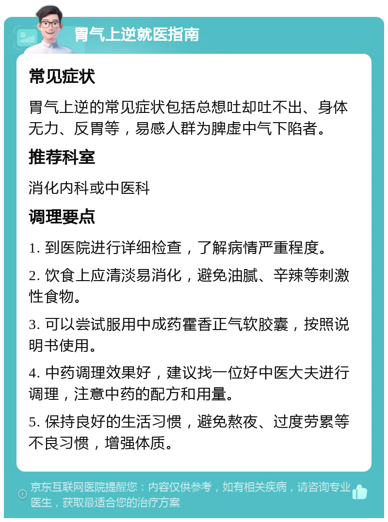 胃气上逆就医指南 常见症状 胃气上逆的常见症状包括总想吐却吐不出、身体无力、反胃等，易感人群为脾虚中气下陷者。 推荐科室 消化内科或中医科 调理要点 1. 到医院进行详细检查，了解病情严重程度。 2. 饮食上应清淡易消化，避免油腻、辛辣等刺激性食物。 3. 可以尝试服用中成药霍香正气软胶囊，按照说明书使用。 4. 中药调理效果好，建议找一位好中医大夫进行调理，注意中药的配方和用量。 5. 保持良好的生活习惯，避免熬夜、过度劳累等不良习惯，增强体质。