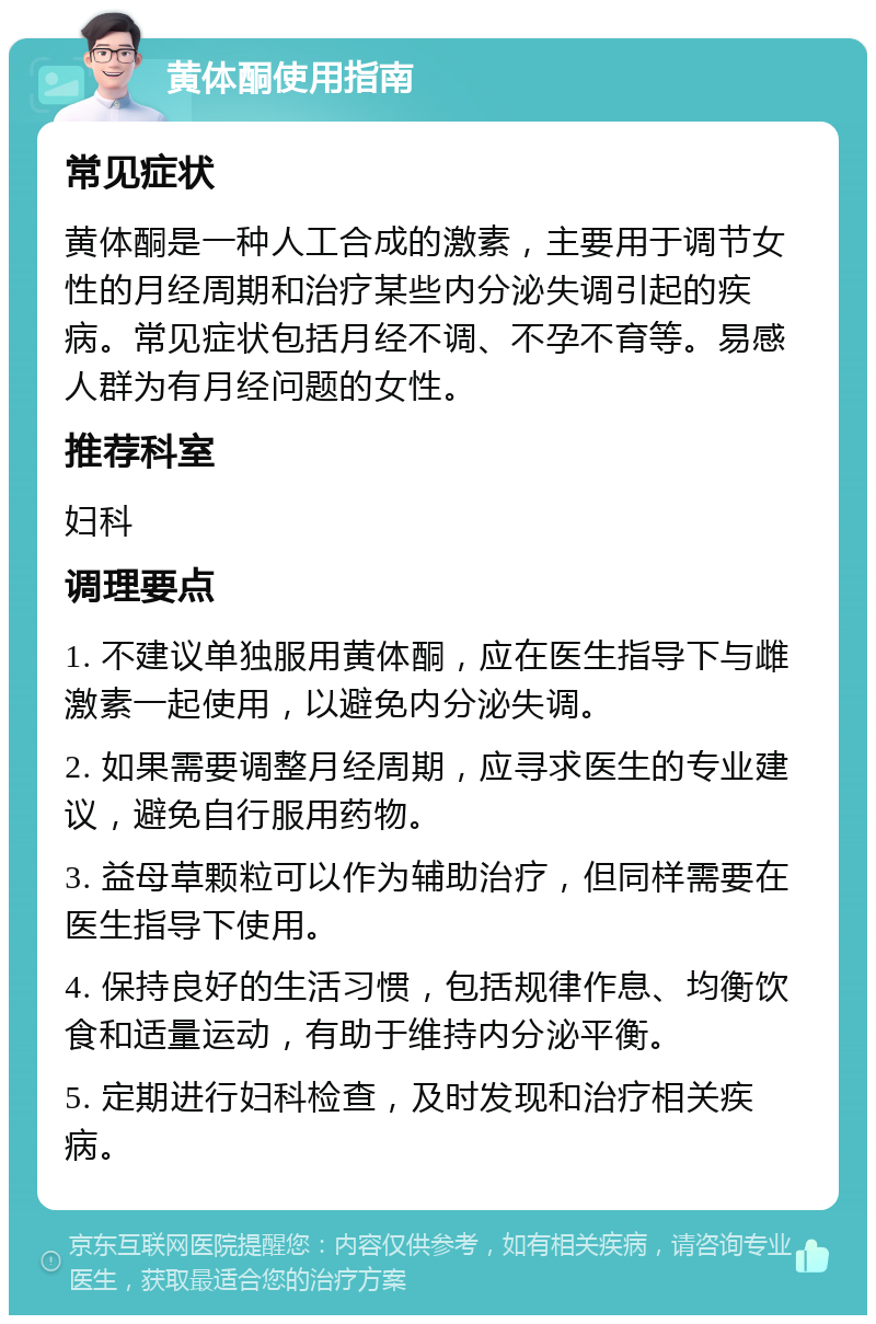 黄体酮使用指南 常见症状 黄体酮是一种人工合成的激素，主要用于调节女性的月经周期和治疗某些内分泌失调引起的疾病。常见症状包括月经不调、不孕不育等。易感人群为有月经问题的女性。 推荐科室 妇科 调理要点 1. 不建议单独服用黄体酮，应在医生指导下与雌激素一起使用，以避免内分泌失调。 2. 如果需要调整月经周期，应寻求医生的专业建议，避免自行服用药物。 3. 益母草颗粒可以作为辅助治疗，但同样需要在医生指导下使用。 4. 保持良好的生活习惯，包括规律作息、均衡饮食和适量运动，有助于维持内分泌平衡。 5. 定期进行妇科检查，及时发现和治疗相关疾病。