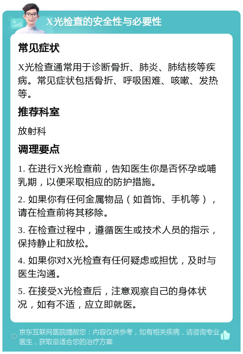 X光检查的安全性与必要性 常见症状 X光检查通常用于诊断骨折、肺炎、肺结核等疾病。常见症状包括骨折、呼吸困难、咳嗽、发热等。 推荐科室 放射科 调理要点 1. 在进行X光检查前，告知医生你是否怀孕或哺乳期，以便采取相应的防护措施。 2. 如果你有任何金属物品（如首饰、手机等），请在检查前将其移除。 3. 在检查过程中，遵循医生或技术人员的指示，保持静止和放松。 4. 如果你对X光检查有任何疑虑或担忧，及时与医生沟通。 5. 在接受X光检查后，注意观察自己的身体状况，如有不适，应立即就医。