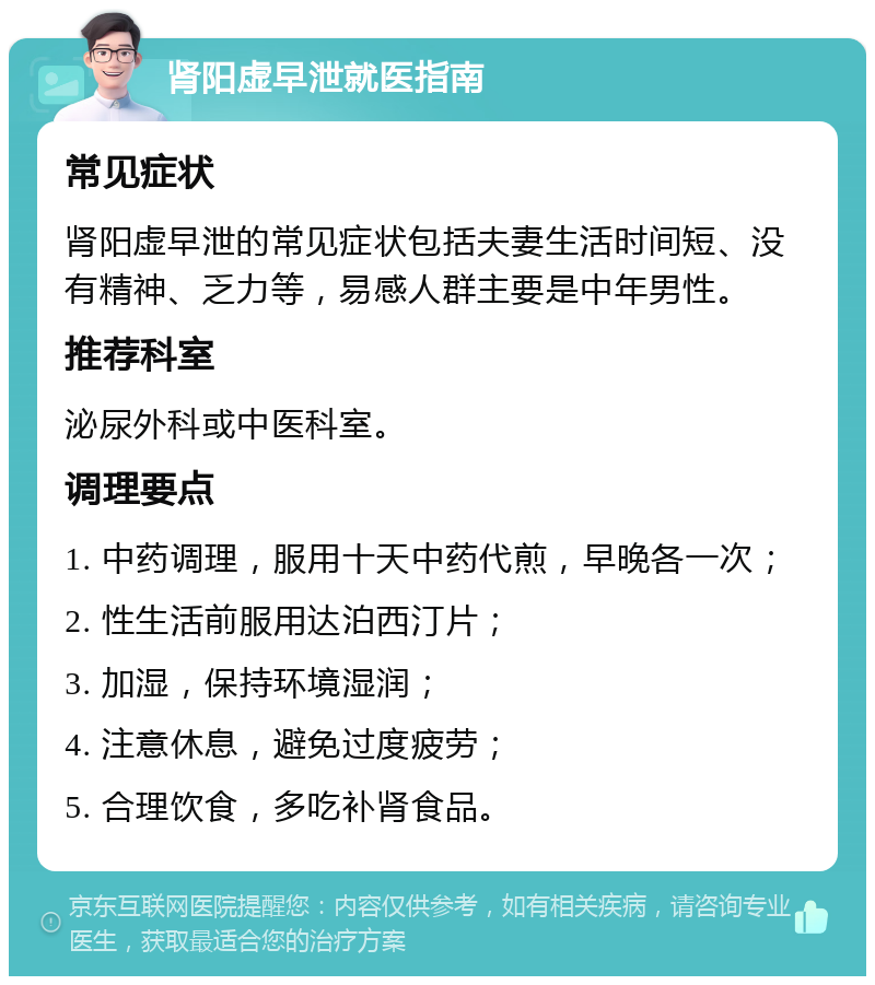 肾阳虚早泄就医指南 常见症状 肾阳虚早泄的常见症状包括夫妻生活时间短、没有精神、乏力等，易感人群主要是中年男性。 推荐科室 泌尿外科或中医科室。 调理要点 1. 中药调理，服用十天中药代煎，早晚各一次； 2. 性生活前服用达泊西汀片； 3. 加湿，保持环境湿润； 4. 注意休息，避免过度疲劳； 5. 合理饮食，多吃补肾食品。