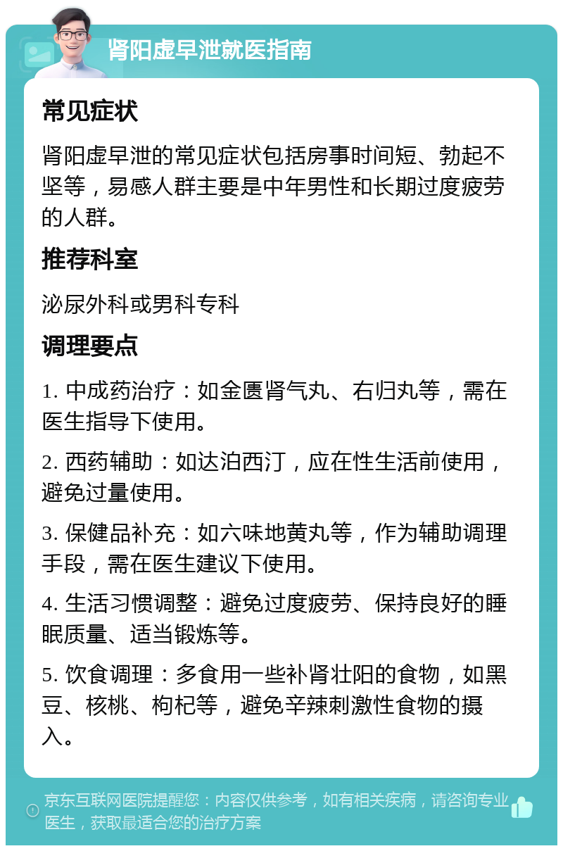 肾阳虚早泄就医指南 常见症状 肾阳虚早泄的常见症状包括房事时间短、勃起不坚等，易感人群主要是中年男性和长期过度疲劳的人群。 推荐科室 泌尿外科或男科专科 调理要点 1. 中成药治疗：如金匮肾气丸、右归丸等，需在医生指导下使用。 2. 西药辅助：如达泊西汀，应在性生活前使用，避免过量使用。 3. 保健品补充：如六味地黄丸等，作为辅助调理手段，需在医生建议下使用。 4. 生活习惯调整：避免过度疲劳、保持良好的睡眠质量、适当锻炼等。 5. 饮食调理：多食用一些补肾壮阳的食物，如黑豆、核桃、枸杞等，避免辛辣刺激性食物的摄入。