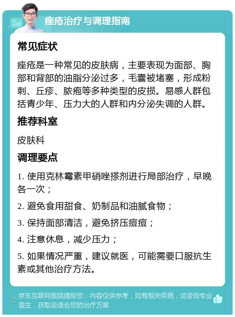 痤疮治疗与调理指南 常见症状 痤疮是一种常见的皮肤病，主要表现为面部、胸部和背部的油脂分泌过多，毛囊被堵塞，形成粉刺、丘疹、脓疱等多种类型的皮损。易感人群包括青少年、压力大的人群和内分泌失调的人群。 推荐科室 皮肤科 调理要点 1. 使用克林霉素甲硝唑搽剂进行局部治疗，早晚各一次； 2. 避免食用甜食、奶制品和油腻食物； 3. 保持面部清洁，避免挤压痘痘； 4. 注意休息，减少压力； 5. 如果情况严重，建议就医，可能需要口服抗生素或其他治疗方法。