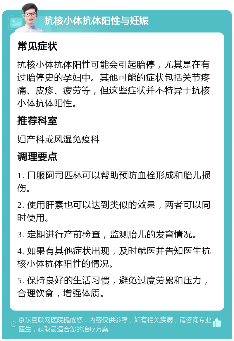 抗核小体抗体阳性与妊娠 常见症状 抗核小体抗体阳性可能会引起胎停，尤其是在有过胎停史的孕妇中。其他可能的症状包括关节疼痛、皮疹、疲劳等，但这些症状并不特异于抗核小体抗体阳性。 推荐科室 妇产科或风湿免疫科 调理要点 1. 口服阿司匹林可以帮助预防血栓形成和胎儿损伤。 2. 使用肝素也可以达到类似的效果，两者可以同时使用。 3. 定期进行产前检查，监测胎儿的发育情况。 4. 如果有其他症状出现，及时就医并告知医生抗核小体抗体阳性的情况。 5. 保持良好的生活习惯，避免过度劳累和压力，合理饮食，增强体质。