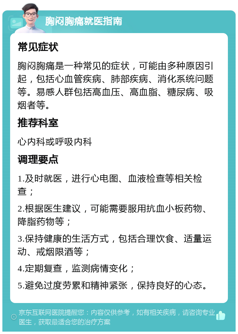 胸闷胸痛就医指南 常见症状 胸闷胸痛是一种常见的症状，可能由多种原因引起，包括心血管疾病、肺部疾病、消化系统问题等。易感人群包括高血压、高血脂、糖尿病、吸烟者等。 推荐科室 心内科或呼吸内科 调理要点 1.及时就医，进行心电图、血液检查等相关检查； 2.根据医生建议，可能需要服用抗血小板药物、降脂药物等； 3.保持健康的生活方式，包括合理饮食、适量运动、戒烟限酒等； 4.定期复查，监测病情变化； 5.避免过度劳累和精神紧张，保持良好的心态。