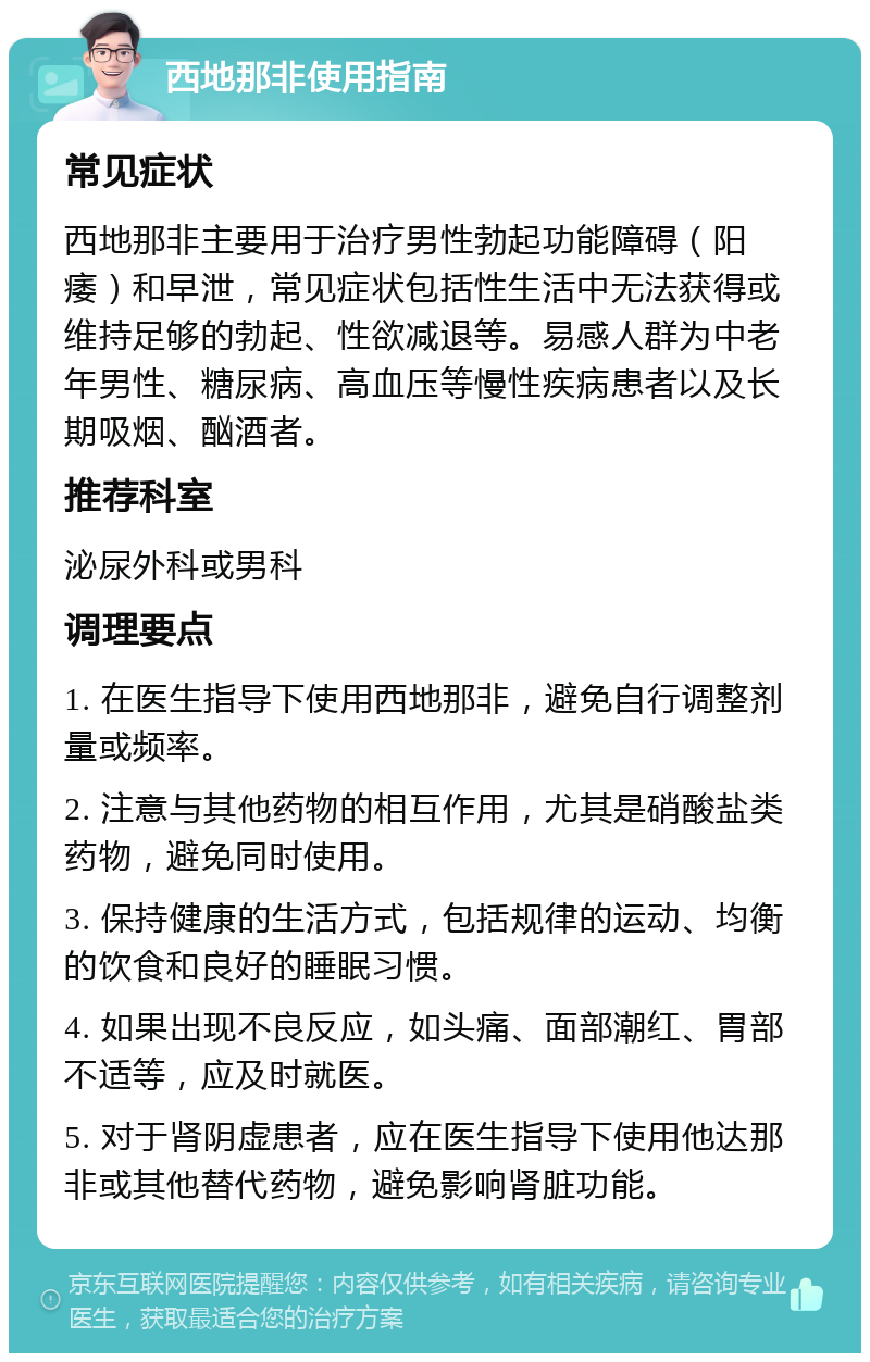 西地那非使用指南 常见症状 西地那非主要用于治疗男性勃起功能障碍（阳痿）和早泄，常见症状包括性生活中无法获得或维持足够的勃起、性欲减退等。易感人群为中老年男性、糖尿病、高血压等慢性疾病患者以及长期吸烟、酗酒者。 推荐科室 泌尿外科或男科 调理要点 1. 在医生指导下使用西地那非，避免自行调整剂量或频率。 2. 注意与其他药物的相互作用，尤其是硝酸盐类药物，避免同时使用。 3. 保持健康的生活方式，包括规律的运动、均衡的饮食和良好的睡眠习惯。 4. 如果出现不良反应，如头痛、面部潮红、胃部不适等，应及时就医。 5. 对于肾阴虚患者，应在医生指导下使用他达那非或其他替代药物，避免影响肾脏功能。