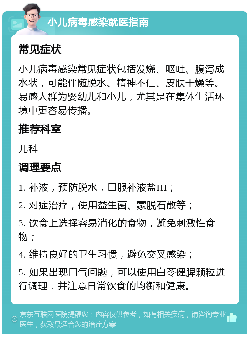 小儿病毒感染就医指南 常见症状 小儿病毒感染常见症状包括发烧、呕吐、腹泻成水状，可能伴随脱水、精神不佳、皮肤干燥等。易感人群为婴幼儿和小儿，尤其是在集体生活环境中更容易传播。 推荐科室 儿科 调理要点 1. 补液，预防脱水，口服补液盐III； 2. 对症治疗，使用益生菌、蒙脱石散等； 3. 饮食上选择容易消化的食物，避免刺激性食物； 4. 维持良好的卫生习惯，避免交叉感染； 5. 如果出现口气问题，可以使用白苓健脾颗粒进行调理，并注意日常饮食的均衡和健康。