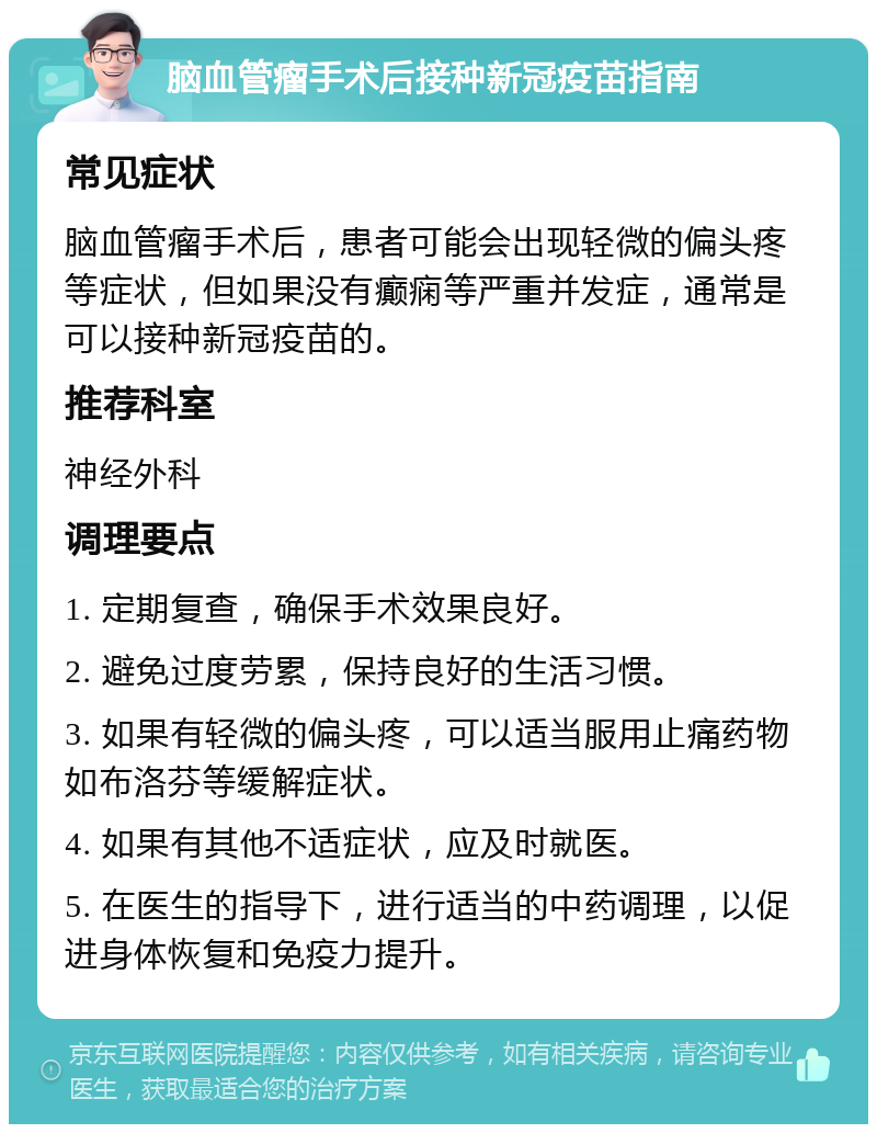 脑血管瘤手术后接种新冠疫苗指南 常见症状 脑血管瘤手术后，患者可能会出现轻微的偏头疼等症状，但如果没有癫痫等严重并发症，通常是可以接种新冠疫苗的。 推荐科室 神经外科 调理要点 1. 定期复查，确保手术效果良好。 2. 避免过度劳累，保持良好的生活习惯。 3. 如果有轻微的偏头疼，可以适当服用止痛药物如布洛芬等缓解症状。 4. 如果有其他不适症状，应及时就医。 5. 在医生的指导下，进行适当的中药调理，以促进身体恢复和免疫力提升。