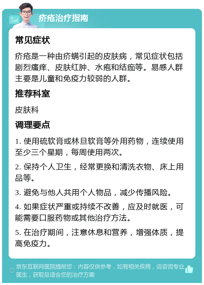 疥疮治疗指南 常见症状 疥疮是一种由疥螨引起的皮肤病，常见症状包括剧烈瘙痒、皮肤红肿、水疱和结痂等。易感人群主要是儿童和免疫力较弱的人群。 推荐科室 皮肤科 调理要点 1. 使用硫软膏或林旦软膏等外用药物，连续使用至少三个星期，每周使用两次。 2. 保持个人卫生，经常更换和清洗衣物、床上用品等。 3. 避免与他人共用个人物品，减少传播风险。 4. 如果症状严重或持续不改善，应及时就医，可能需要口服药物或其他治疗方法。 5. 在治疗期间，注意休息和营养，增强体质，提高免疫力。